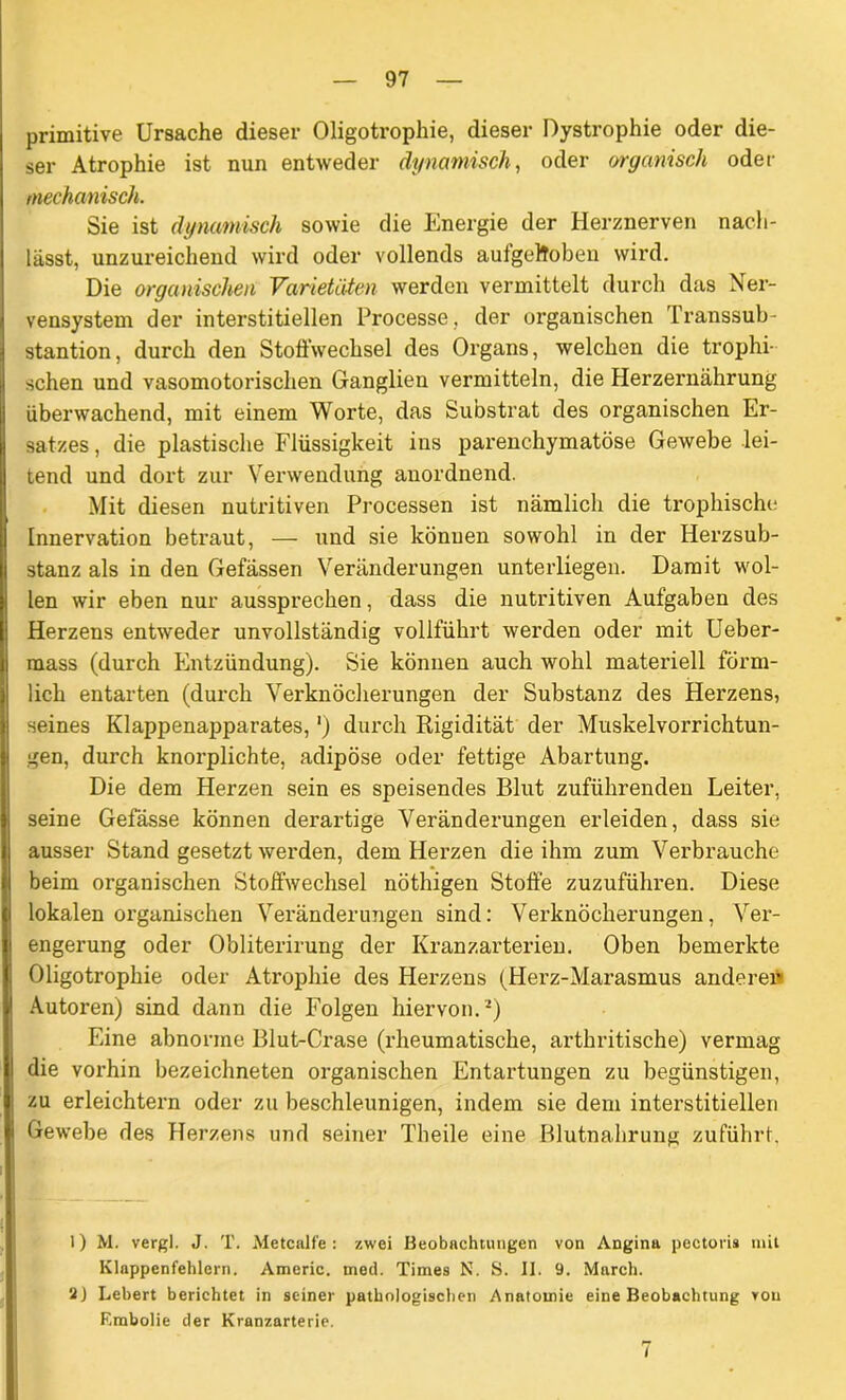 primitive Ursache dieser Oligotrophie, dieser Dystrophie oder die- ser Atrophie ist nun entweder dynamisch, oder organisch oder mechanisch. Sie ist dynamisch sowie die Energie der Herznerven nacli- lässt, unzureichend wird oder vollends aulgeltoben wird. Die organischen Varietäten werden vermittelt durch das Ner- vensystem der interstitiellen Processe, der organischen Transsub- stantion, durch den Stoffwechsel des Organs, welchen die trophi- schen und vasomotorischen Ganglien vermitteln, die Herzernährung überwachend, mit einem Worte, das Substrat des organischen Er- satzes , die plastische Flüssigkeit ins parenchymatöse Gewebe lei- tend und dort zur Verwendung anordnend. Mit diesen nutritiven Processen ist nämlich die trophische Innervation betraut, — und sie können sowohl in der Herzsub- stanz als in den Gefässen Veränderungen unterliegen. Damit wol- len wir eben nur aussprechen, dass die nutritiven Aufgaben des Herzens entweder unvollständig vollführt werden oder mit Ueber- rnass (durch Entzündung). Sie können auch wohl materiell förm- lich entarten (durch Verknöcherungen der Substanz des Herzens, seines Klappenapparates,') durch Rigidität der Muskelvorrichtun- gen, durch knorplichte, adipöse oder fettige Abartung. Die dem Herzen sein es speisendes Blut zuführenden Leiter, seine Gefässe können derartige Veränderungen erleiden, dass sie ausser Stand gesetzt werden, dem Herzen die ihm zum Verbrauche beim organischen Stoffwechsel nöthigen Stoffe zuzuführen. Diese lokalen organischen Veränderungen sind: Verknöcherungen, Ver- engerung oder Obliterirung der Kranzarterien. Oben bemerkte Oligotrophie oder Atrophie des Herzens (Herz-Marasmus anderen Autoren) sind dann die Folgen hiervon.1) Eine abnorme Blut-Crase (rheumatische, arthritische) vermag die vorhin bezeichneten organischen Entartungen zu begünstigen, zu erleichtern oder zu beschleunigen, indem sie dem interstitiellen Gewebe des Herzens und seiner Theile eine Blutnabrung zuführt. 1) M. vergl. J. T. Metcalfe : zwei Beobachtungen von Angina pectoris mit Klappenfehlern. Americ. med. Times N. S. II. 9. March. 2J Lebert berichtet in seiner pathologischen Anatomie eine Beobachtung von F.mbolie der Kranzarterie. 7