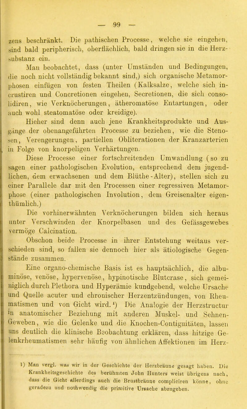 zens beschränkt. Die pathischen Processe, welche sie eingehen, sind bald peripherisch, oberflächlich, bald dringen sie in die Herz- substanz ein. Man beobachtet, dass (unter Umständen und Bedingungen, die noch nicht vollständig bekannt sind,) sich organische Metamor- phosen einfügen von festen Theilen (Kalksalze, welche sich in- crustiren und Concretionen eingehen, Secretionen, die sich conso- lidiren, wie Verknöcherungen, ätheromatöse Entartungen, oder auch wohl steatomatöse oder kreidige). Hielier sind denn auch jene Krankheitsprodukte und Aus- gänge der obenangeführten Processe zu beziehen, wie die Steno- sen, Verengei’ungen, partiellen Obliterationen der Kranzarterien in Folge von knorpeligen Verhärtungen. Diese Processe einer fortschreitenden Umwandlung (so zu sagen einer pathologischen Evolution, entsprechend dem jugend- lichen, dem erwachsenen und dem Blüthe-Alter), stellen sich zu einer Parallele dar mit den Processen einer regressiven Metamor- phose (einer pathologischen Involution, dem Greisenalter eigen- thümlich.) Die vorhinerwähnten Verknöcherungen bilden sich heraus unter Verschwinden der Knorpelbasen und des Gefässgewebes vermöge Calcination. Obschon beide Processe in ihrer Entstehung weitaus ver- schieden sind, so fallen sie dennoch hier als ätiologische Gegen- stände zusammen. Eine organo-chemische Basis ist es hauptsächlich, die albu- minöse, venöse, hypervenöse, hypinotische Blutcrase, sich gemei- niglich durch Plethora und Hyperämie kundgebend, welche Ursache und Quelle acuter und chronischer Herzentzündungen, von Rheu- matismen und von Gicht wird. *) Die Analogie der Herzstructur in anatomischer Beziehung mit anderen Muskel- und Sehnen- Geweben, wie die Gelenke und die Knoehen-Contiguitäten, lassen uns deutlich die klinische Beobachtung erklären, dass hitzige Ge- lenkrheumatismen sehr häufig von ähnlichen Affektionen im Herz- 1) Man vergl. was wir in der Geschichte der Uerzbrüune gesagt haben. Die Krankheitsgeschichtc des berühmten John Hunters weist übrigens nach, dass die Gicht allerdings auch die Brustbriiuno compliciren könne, ohne geradezu und nothwendig die primitive Ursache abzugeben.