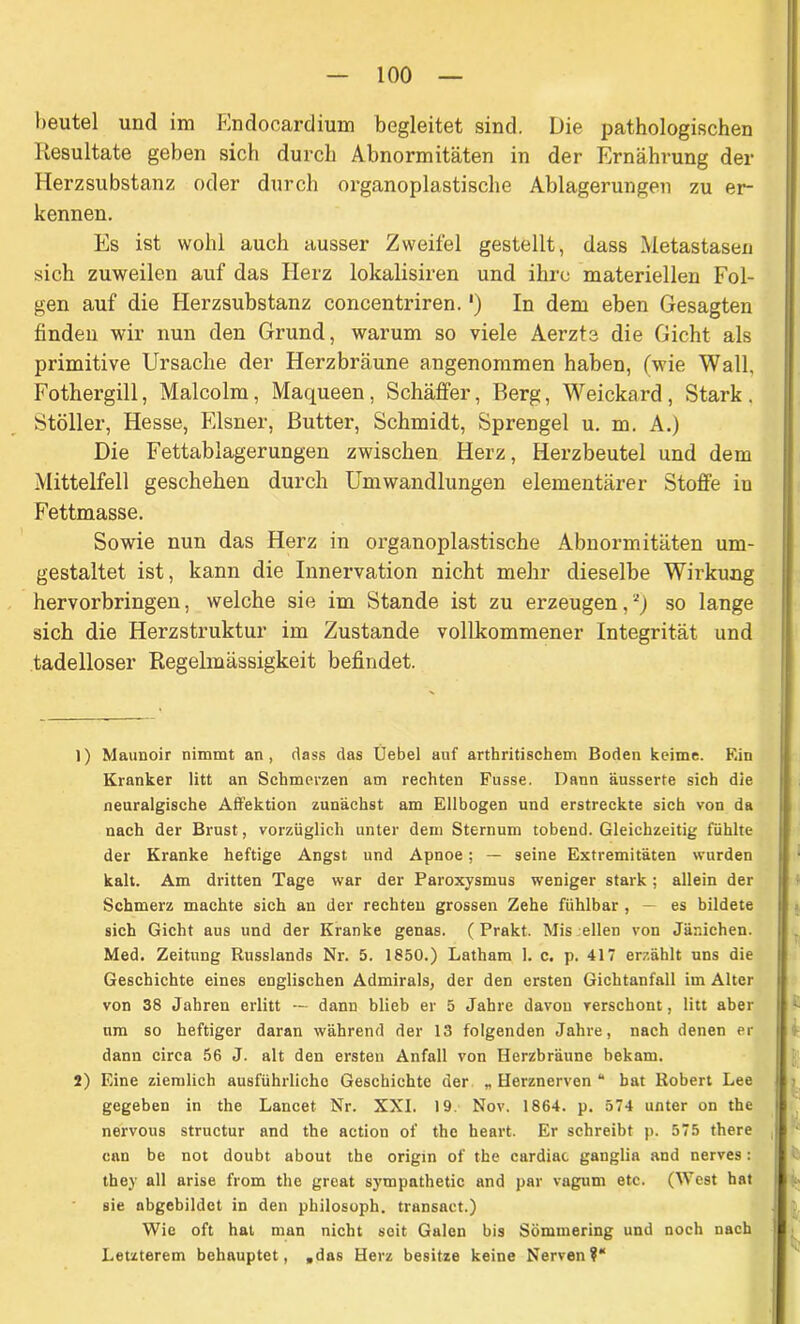 heutel und im Endocardium begleitet sind. Die pathologischen Resultate geben sich durch Abnormitäten in der Ernährung der Herzsubstanz oder durch organoplastische Ablagerungen zu er- kennen. Es ist wohl auch ausser Zweifel gestellt, dass Metastasen sich zuweilen auf das Herz lokalisiren und ihre materiellen Fol- gen auf die Herzsubstanz concentriren.') In dem eben Gesagten finden wir nun den Grund, warum so viele Aerzte die Gicht als primitive Ursache der Herzbräune angenommen haben, (wie Wall, Fothergill, Malcolm, Maqueen, Schäffer, Berg, Weickard, Stark . Stöller, Hesse, Elsner, Butter, Schmidt, Sprengel u. m. A.) Die Fettablagerungen zwischen Herz, Herzbeutel und dem Mittelfell geschehen durch Umwandlungen elementärer Stoffe in Fettmasse. Sowie nun das Herz in organoplastische Abnormitäten um- gestaltet ist, kann die Innervation nicht mehr dieselbe Wirkung hervorbringen, welche sie im Stande ist zu erzeugen,a) so lange sich die Herzstruktur im Zustande vollkommener Integrität und tadelloser Regelmässigkeit befindet. 1) Maunoir nimmt an, dass das Üebel auf arthritischem Boden keime. Ein Kranker litt an Schmerzen am rechten Fusse. Dann äusserte sich die neuralgische Affektion zunächst am Ellbogen und erstreckte sich von da nach der Brust, vorzüglich unter dem Sternum tobend. Gleichzeitig fühlte der Kranke heftige Angst und Apnoe; — seine Extremitäten wurden kalt. Am dritten Tage war der Paroxysmus weniger stark; allein der Schmerz machte sich an der rechten grossen Zehe fühlbar , — es bildete sich Gicht aus und der Kranke genas. ( Prakt. Mis eilen von Jänichen. Med. Zeitung Russlands Nr. 5. 1850.) Latham 1. c. p. 417 erzählt uns die Geschichte eines englischen Admirals, der den ersten Gichtanfall im Alter von 38 Jahren erlitt -- dann blieb er 5 Jahre davon verschont, litt aber um so heftiger daran während der 13 folgenden Jahre, nach denen er dann circa 56 J. alt den ersten Anfall von Herzbräune bekam. 2) Eine ziemlich ausführliche Geschichte der „ Herznerven “ bat Robert Lee gegeben in the Lancet Nr. XXI. 19. Nov. 1864. p. 574 unter on the nervous structur and the action of the heart. Er schreibt p. 575 there can be not doubt about the origin of the cardiac ganglia and nerves: they all arise from the great sympathetic and par vagum etc. (West hat sie abgebildet in den philosoph. transact.) Wie oft hat man nicht seit Galen bis Sömmering und noch nach Letzterem behauptet, .das Herz besitze keine Nerven?“