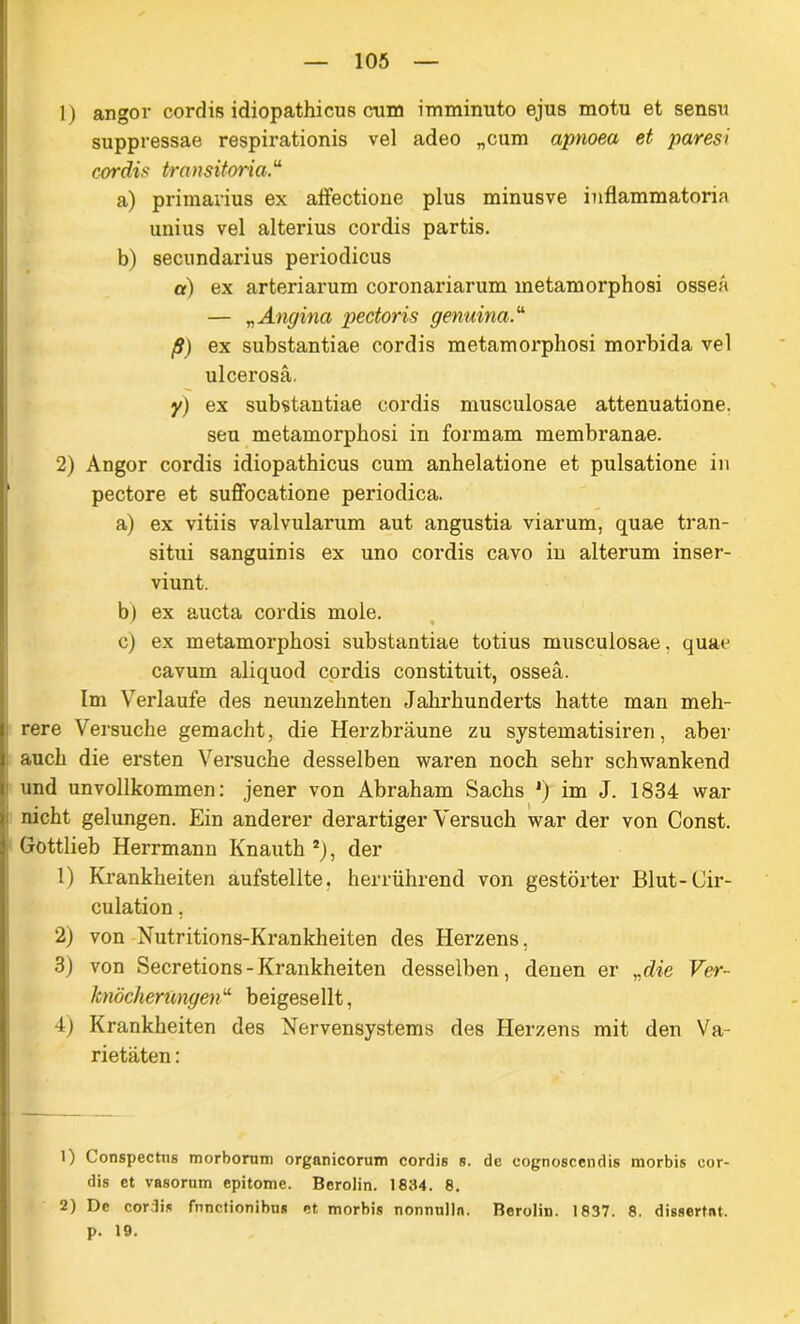 1) angor cordis idiopathicus cum imminuto ejus motu et sensu suppressae respirationis vel adeo „cum apnoea et paresi cordis transitoria“ a) primarius ex alfectione plus minusve inflammatoria unius vel alterius cordis partis. b) secundarius periodicus a) ex arteriarum coronariarum metamorphosi osseA — „ Angina pectoris genuina.“ ß) ex substantiae cordis metamorphosi morbida vel ulcerosa. y) ex substantiae cordis musculosae attenuatione. seu metamorphosi in formam membranae. 2) Angor cordis idiopathicus cum anhelatione et pulsatione in pectore et suffocatione periodica. a) ex vitiis valvularum aut angustia viarum, quae tran- situi sanguinis ex uno cordis cavo in alterum inser- viunt. b) ex aucta cordis mole. c) ex metamorphosi substantiae totius musculosae, quae cavum aliquod cordis constituit, osseä. Im Verlaufe des neunzehnten Jahrhunderts hatte man meh- rere Versuche gemacht , die Herzbräune zu systematisiren, aber auch die ersten Versuche desselben waren noch sehr schwankend und unvollkommen: jener von Abraham Sachs *) im J. 1834 war nicht gelungen. Ein anderer derartiger Versuch war der von Const. Gottlieb Herrmann Knauth 1 2), der 1) Krankheiten aufstellte, herrührend von gestörter Blut-Cir- culation. 2) von Nutritions-Krankheiten des Herzens, 3) von Secretions-Krankheiten desselben, denen er ,.die Ver- knöcherungen“ beigesellt, 4) Krankheiten des Nervensystems des Herzens mit den Va- rietäten : 1) Conspectiis morboruni organicorum cordis s. de eognoscendis morbis eor- dis et vasorum epitome. Berolin. 1834. 8. 2) De cordis fnnetionibtis et morbis nonmilln. Berolin. 1837. 8. dissertnt. p. 19.