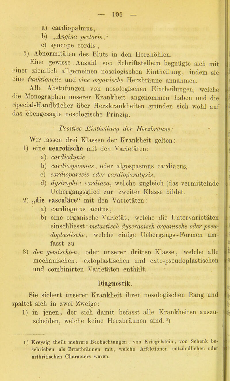 a) cardiopalmus, b) „Angina pectoris c) syncope cordis, 5) Abnormitäten des Bluts in den Herzhöhlen. Eine gewisse Anzahl von Schriftstellern begnügte sich mit einer ziemlich allgemeinen nosologischen Eintheilung, indem sie eine funktionelle und eine organische Iierzbräune annahmen. Alle Abstufungen von nosologischen Eintheilungen, welche die Monographen unserer Krankheit angenommen haben und die Special-Handbticher über Herzkrankheiten gründen sich wohl auf das ebengesagte nosologische Prinzip. Positive Eintheilung der Herzbräune: Wir lassen drei Klassen der Krankheit gelten: 1) eine neurotische mit den Varietäten: a) cardiodynie, b) cardiospasmus, oder algospasmus cardiacus, c) cardioparesis oder cardioparalysis, d) dystrophii cardiaea, welche zugleich -das vermittelnde Uebergangsglied zur zweiten Klasse bildet. 2) „die vasculäre“ mit den Varietäten: a) cardiogmus acutus, b) eine organische Varietät, welche die Untervarietäten einschliesst: metastisch-dyscrasisch-organische oder pseu- doplastische, welche einige Uebergangs-Formen um- fasst zu 3) den gemischten, oder unserer dritten Klasse, welche alle mechanischen, extoplastischen und exto-pseudoplastischen und combinirten Varietäten enthält. Diagnostik. Sie sichert unserer Krankheit ihren nosologischen Bang und spaltet sich in zwei Zweige: 1) in jenen, der sich damit befasst alle Krankheiten auszu- scheiden, welche keine Herzbräunen sind. *) l) Kreysig theilt mehrere Beobachtungen, von Ivriegelstein, von Schenk be- schrieben als Brustbräunen mit, welche Affektionen entzündlichen oder arthritischen Characters waren.