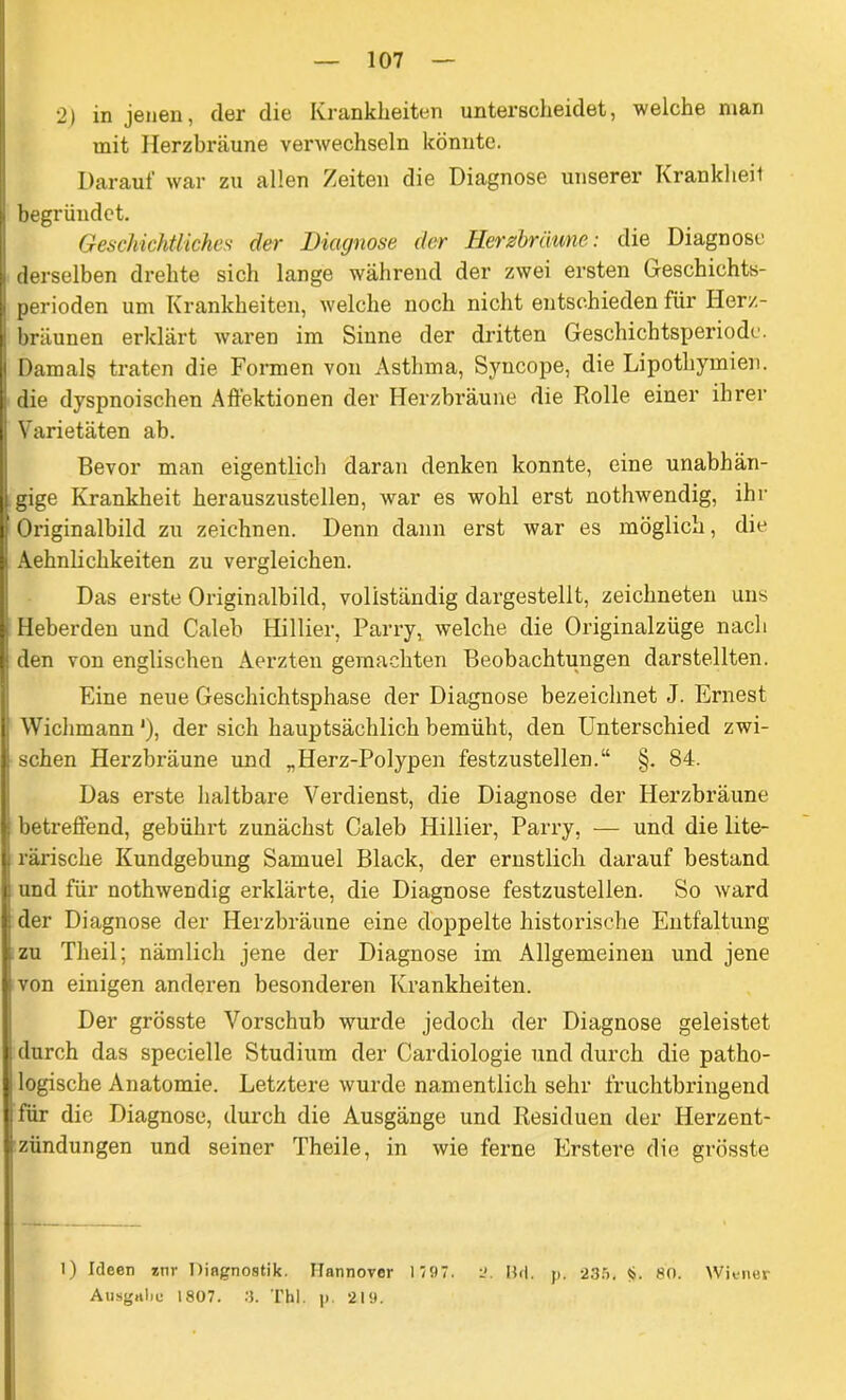 2) in jenen, der die Krankheiten unterscheidet, welche man mit Herzbräune verwechseln könnte. Darauf war zu allen Zeiten die Diagnose unserer Krankheil begründet. Geschichtliches der Diagnose der Herzbrdune: die Diagnose derselben drehte sich lange während der zwei ersten Geschichts- perioden um Krankheiten, welche noch nicht entschieden für Iierz- bräunen erklärt waren im Sinne der dritten Geschichtsperiode. Damals traten die Formen von Asthma, Syncope, die Lipothymien. die dyspnoischen Affektionen der Herzbräune die Rolle einer ihrer Varietäten ab. Bevor man eigentlich daran denken konnte, eine unabhän- gige Krankheit herauszustellen, war es wohl erst nothwendig, ihr Originalbild zu zeichnen. Denn dann erst war es möglich, die Aehnlichkeiten zu vergleichen. Das erste Originalbild, vollständig dargestellt, zeichneten uns Heberden und Caleb Hillier, Parry, welche die Originalzüge nach den von englischen Aerzten gemachten Beobachtungen darstellten. Eine neue Geschichtsphase der Diagnose bezeichnet J. Ernest Wichmann'), der sich hauptsächlich bemüht, den Unterschied zwi- schen Herzbräune und „Herz-Polypen festzustellen.“ §. 84. Das erste haltbare Verdienst, die Diagnose der Herzbräune betreffend, gebührt zunächst Caleb Hillier, Parry, — und die lite- rarische Kundgebung Samuel Black, der ernstlich darauf bestand und für nothwendig erklärte, die Diagnose festzustellen. So ward der Diagnose der Herzbräune eine doppelte historische Entfaltung zu Tlieil; nämlich jene der Diagnose im Allgemeinen und jene von einigen anderen besonderen Krankheiten. Der grösste Vorschub wurde jedoch der Diagnose geleistet durch das specielle Studium der Cardiologie und durch die patho- logische Anatomie. Letztere wurde namentlich sehr fruchtbringend für die Diagnose, durch die Ausgänge und Residuen der Herzent- zündungen und seiner Theile, in wie ferne Erstere die grösste 1) Ideen *nr Diagnostik. Hannover 1 797. 2. IUI. p. 235. $. 80. Wiener Ausgabe 1807. 3. Thl. p. 219.