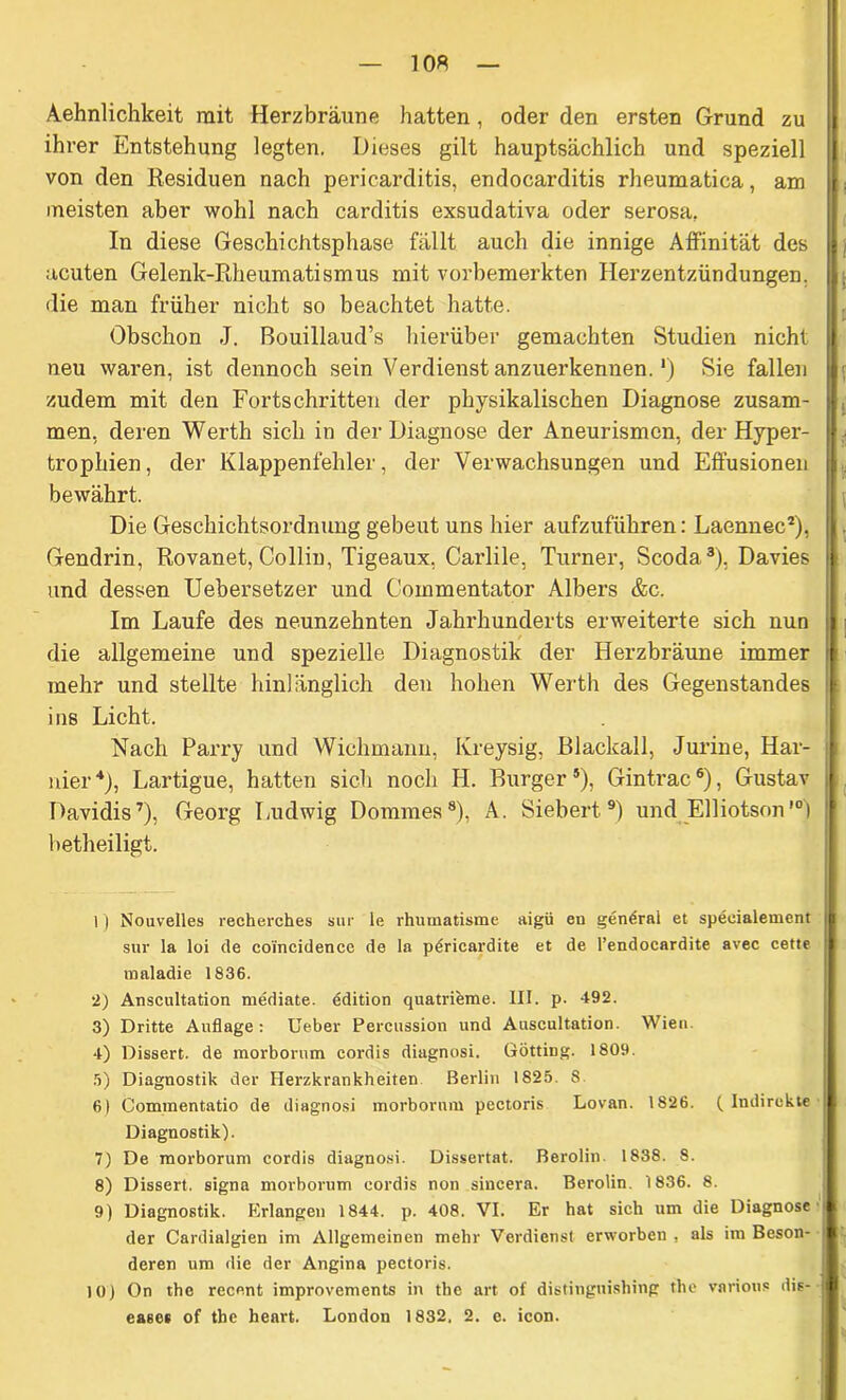 Aehnlichkeit mit Herz bräune hatten , oder den ersten Grund zu ihrer Entstehung legten. Dieses gilt hauptsächlich und speziell von den Residuen nach pericarditis, endocarditis rheuraatica, am meisten aber wohl nach carditis exsudativa oder serosa. In diese Geschichtsphase fällt auch die innige Affinität des acuten Gelenk-Rheumatismus mit vorbemerkten Herzentzündungen, die man früher nicht so beachtet hatte. Obschon J. Bouillaud’s hierüber gemachten Studien nicht neu waren, ist dennoch sein Verdienst anzuerkennen. *) Sie fallen zudem mit den Fortschritten der physikalischen Diagnose zusam- men, deren Werth sich in der Diagnose der Aneurismcn, der Hyper- trophien, der Klappenfehler, der Verwachsungen und Effusionen bewährt. Die Geschichtsordnung gebeut uns hier aufzuführen: Laennec1 2), Gendrin, Rovanet, Collin, Tigeaux, Carlile, Turner, Scoda3), Davies und dessen Uebersetzer und Commentator Albers &c. Im Laufe des neunzehnten Jahrhunderts erweiterte sich nun die allgemeine und spezielle Diagnostik der Herzbräune immer mehr und stellte hinlänglich den hohen Werth des Gegenstandes ins Licht. Nach Parry und Wichmann, Kreysig, Blackall, Jurine, Har- nier4 5), Lartigue, hatten sich noch PI. Burger*), Gintrac6), Gustav Davidis7), Georg Ludwig Dommes8), A. Siebert9) und Elliotson10) betheiligt. 1) Nouvelles recherches sur le rhumatisme aigü en gentirai et specialement sur la loi de coi'ncidence de la pöricardite et de l’endocardite avec cette maladie 1836. 2) Anscultation mediate. ddition quatrieme. III. p. 492. 3) Dritte Auflage: Ueber Percussion und Auscultation. Wien. 4) Dissert. de morborum eordis diagnosi. Gotting. 1809. 5) Diagnostik der Herzkrankheiten Berlin 1825. 8 8) Commentatio de diagnosi morborum pectoris Lovan. 1826. (Indirekte Diagnostik). 7) De morborum eordis diagnosi. Dissertat. Berolin. 1838. 8. 8) Dissert. signa morborum eordis non sincera. Berolin. 1836. 8. 9) Diagnostik. Erlangen 1844. p. 408. VI. Er hat sich um die Diagnose der Cardialgien im Allgemeinen mehr Verdienst erworben , als im Beson- deren um die der Angina pectoris. 10) On the recent improvements in the art of distingnishing the various dis- eases of tbe heart. London 1832. 2. e. icon.