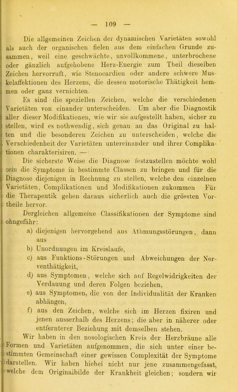 Die allgemeinen Zeichen der dynamischen Varietäten sowohl als auch der organischen fielen aus dem einfachen Grunde zu- sammen, weil eine geschwächte, unvollkommene, unterbrochene oder gänzlich aufgehobene Herz-Energie zum Theil dieselben Zeichen hervorruft, wie Stenocardien oder andere schwere Mus- kelaffektionen des Herzens, die dessen motorische Thätigkeit hem- men oder ganz vernichten. Es sind die speziellen Zeichen, welche die verschiedenen Varietäten von einander unterscheiden. Um aber die Diagnostik aller dieser Modifikationen, wie wir sie aufgestellt haben, sicher zu stellen, wird es nothwendig, sich genau an das Original zu hal- ten und die besonderen Zeichen zu unterscheiden, welche die i Verschiedenheit der Varietäten untereinander und ihrer C'omplika- tionen charakterisiren. — Die sicherste Weise die Diagnose festzustellen möchte wohl sein die Symptome in bestimmte Classen zu bringen und für die Diagnose diejenigen in Rechnung zu stellen, welche den einzelnen Varietäten, Complikationen und Modifikationen zukommen Für die Therapeutik gehen daraus sicherlich auch die grössten Vor- theile hervor. Dergleichen allgemeine Classifikationen der Symptome sind ohngefähr: a) diejenigen hervorgehend aus Athmungsstörungen, dann aus b) Unordnungen im Kreisläufe, c) aus Funktions- Störungen und Abweichungen der Ner- venthätigkeit, d) aus Symptomen. welche sich auf Regelwidrigkeiten der Arerdauung und deren Folgen beziehen, e) aus Symptomen, die von der Individualität der Kranken abhängen, f) aus den Zeichen, welche sich im Herzen fixiren und jenen ausserhalb des Herzens; die aber in näherer oder entfernterer Beziehung mit demselben stehen. Wir haben in den nosologischen Kreis der Herzbräune alle Formen und Varietäten aufgenommen, die sich unter einer be- | stimmten Gemeinschaft einer gewissen Complexität der Symptome : darstellen. Wir haben hiebei nicht nur jene zusammengefasst, welche dem Originaibilde der Krankheit gleichen; sondern wir