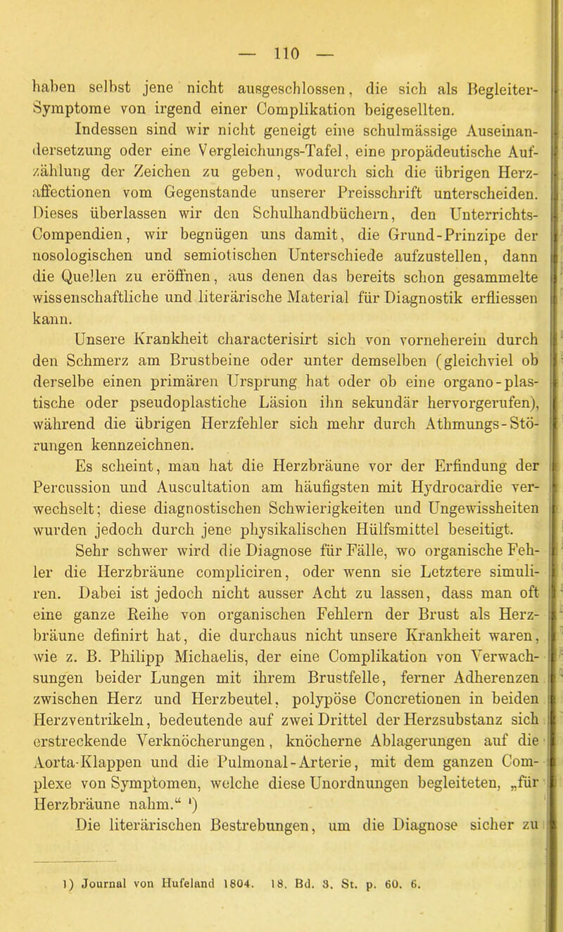 haben seihst jene nicht ausgeschlossen, die sich als Begleiter- Symptome von irgend einer Complikation beigesellten. Indessen sind wir nicht geneigt eine schulmässige Auseinan- dersetzung oder eine Vergleichungs-Tafel, eine propädeutische Auf- zählung der Zeichen zu geben, wodurch sich die übrigen Herz- affectionen vom Gegenstände unserer Preisschrift unterscheiden. Dieses überlassen wir den Schulhandbüchern, den Unterrichts- Compendien, wir begnügen uns damit, die Grund-Prinzipe der nosologischen und semiotischen Unterschiede aufzustellen, dann | die Quellen zu eröffnen, aus denen das bereits schon gesammelte I wissenschaftliche und literärische Material für Diagnostik erfliessen kann. Unsere Krankheit characterisirt sich von vorneherein durch den Schmerz am Brustbeine oder unter demselben (gleichviel ob derselbe einen primären Ursprung hat oder ob eine organo-plas- tische oder pseudoplastiche Läsion ihn sekundär hervorgerufen), während die übrigen Herzfehler sich mehr durch Athmungs- Stö- rungen kennzeichnen. Es scheint, man hat die Herzbräune vor der Erfindung der Percussion und Auscultation am häufigsten mit Hydrocardie ver- wechselt; diese diagnostischen Schwierigkeiten und Ungewissheiten wurden jedoch durch jene physikalischen Hülfsmittel beseitigt. Sehr schwer wird die Diagnose für Fälle, wo organische Feh- : ler die Herzbräune compliciren, oder wenn sie Letztere simuli- ren. Dabei ist jedoch nicht ausser Acht zu lassen, dass man oft eine ganze Beihe von organischen Fehlern der Brust als Herz- bräune definirt hat, die durchaus nicht unsere Krankheit waren, i wie z. B. Philipp Michaelis, der eine Complikation von Verwach- : sungen beider Lungen mit ihrem Brustfelle, ferner Adherenzen zwischen Herz und Herzbeutel, polypöse Concretionen in beiden : Herzventrikeln, bedeutende auf zwei Drittel der Herzsubstanz sich ! erstreckende Verknöcherungen, knöcherne Ablagerungen auf die ; Aorta-Klappen und die Pulmonal-Arterie, mit dem ganzen Com- I plexe von Symptomen, welche diese Unordnungen begleiteten, „für Herzbräune nahm.“ ') Die literärischen Bestrebungen, um die Diagnose sicher zu 1) Journal von Hufeland 1804. 18. Bd. 8. St. p. 60. 6.