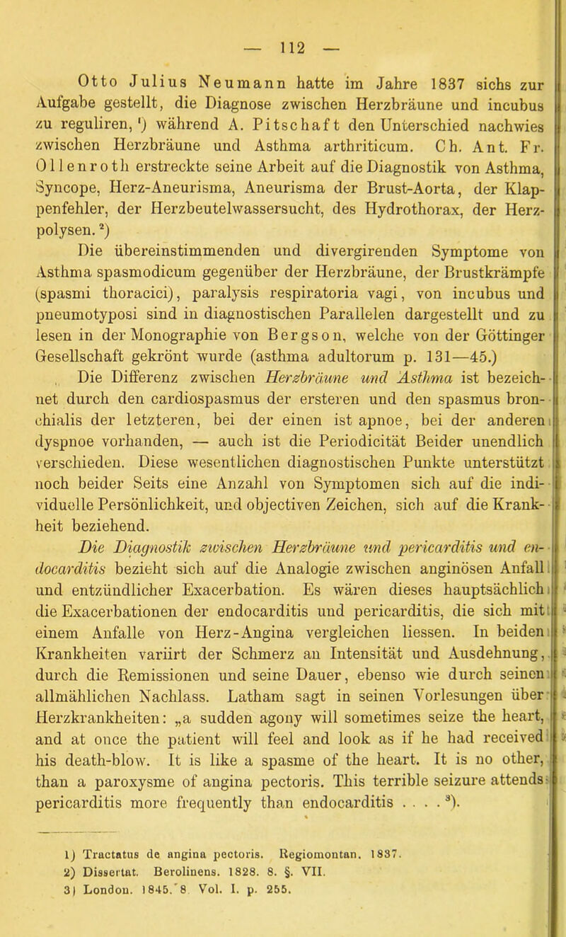 Otto Julius Neumann hatte im Jahre 1837 sichs zur Aulgabe gestellt, die Diagnose zwischen Herzbräune und incubus zu reguliren,') während A. Pitschaft den Unterschied nach wies zwischen Herzbräune und Asthma arthriticum. Ch. Ant. Fr. Ollenroth erstreckte seine Arbeit auf die Diagnostik von Asthma, Syncope, Herz-Aneurisma, Aneurisma der Brust-Aorta, der Klap- penfehler, der Herzbeutelwassersucht, des Hydrothorax, der Herz- polysen.a) Die übereinstimmenden und divergirenden Symptome von Asthma spasmodicum gegenüber der Herzbräune, der Brustkrämpfe (spasmi thoracici), paralysis respiratoria vagi, von incubus und pneumotyposi sind in diagnostischen Parallelen dargestellt und zu lesen in der Monographie von Bergson, welche von der Göttinger Gesellschaft gekrönt wurde (asthma adultorum p. 131—45.) Die Differenz zwischen Herzbräune und Asthma ist bezeich- net durch den cardiospasmus der ersteren und den spasmus bron- ehialis der letzteren, bei der einen ist apnoe, bei der anderen dyspnoe vorhanden, — auch ist die Periodicität Beider unendlich verschieden. Diese wesentlichen diagnostischen Punkte unterstützt noch beider Seits eine Anzahl von Symptomen sich auf die indi- viduelle Persönlichkeit, und objectiven Zeichen, sich auf die Krank- heit beziehend. Die Diagnostik zivischen Herzbräune und pericarditis und en- docarditis bezieht sich auf die Analogie zwischen anginösen Anfall und entzündlicher Exacerbation. Es wären dieses hauptsächlich die Exacerbationen der endocarditis und pericarditis, die sich mit i einem Anfalle von Herz-Angina vergleichen Hessen. In beiden Krankheiten variirt der Schmerz an Intensität und Ausdehnung,. durch die Remissionen und seine Dauer, ebenso wie durch seinen allmählichen Nachlass. Latham sagt in seinen Vorlesungen über Herzkrankheiten: „a sudden agony will sometimes seize the heart, and at once the patient will feel and look as if he had received his death-blow. It is like a spasme of the heart. It is no other, than a paroxysme of angina pectoris. This terrible seizure attends pericarditis more frequently than endocarditis . . . .3). % lj Tractatus de angina pectoris. Regiomontan. 1S87. 2) Dissertat. Berolinens. 1828. 8. §. VII. 3) London. 1845, 8 Vol. I. p. 255.