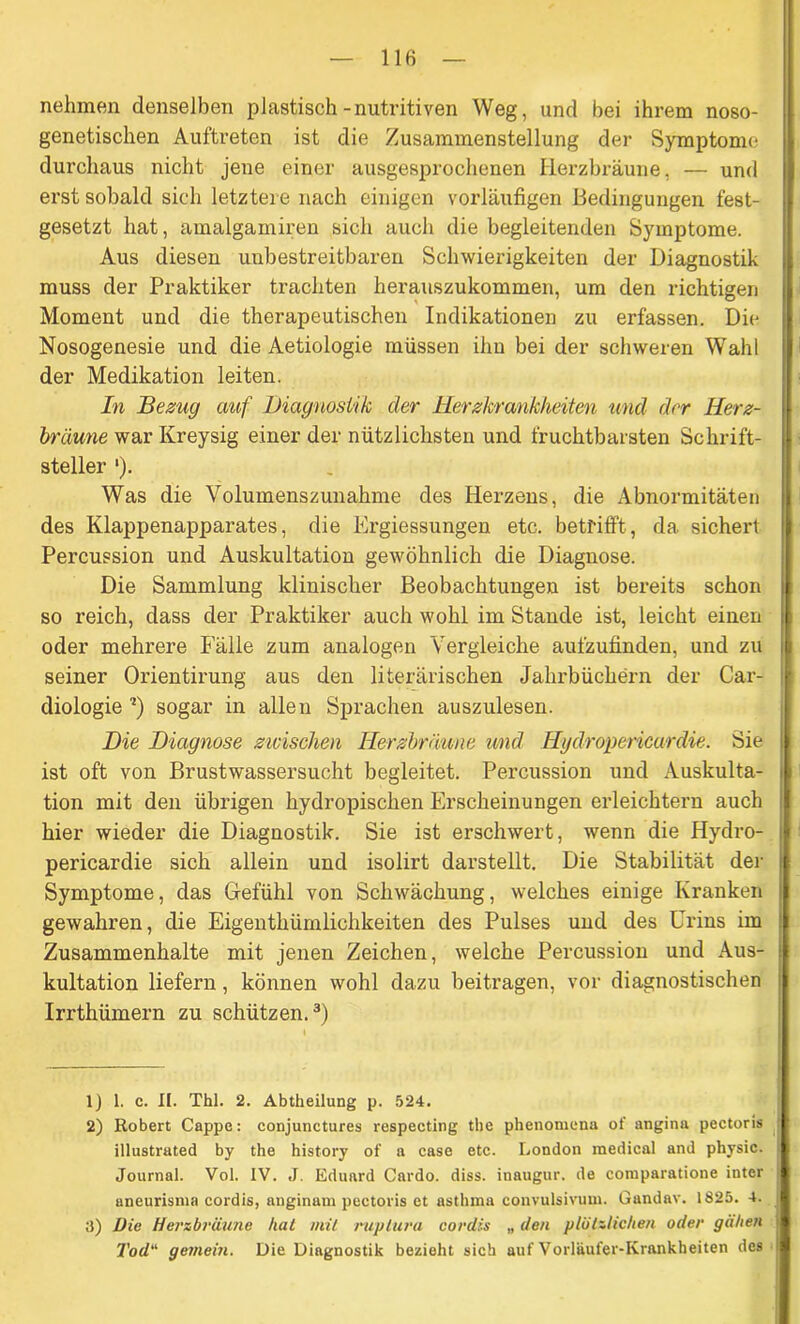 nehmen denselben plastisch-nutritiven Weg, und bei ihrem noso- genetischen Auftreten ist die Zusammenstellung der Symptome durchaus nicht jene einer ausgesprochenen Herzbräune, — und erst sobald sich letztere nach einigen vorläufigen Bedingungen fest- gesetzt hat, amalgamiren sich auch die begleitenden Symptome. Aus diesen unbestreitbaren Schwierigkeiten der Diagnostik muss der Praktiker trachten herauszukommen, um den richtigen Moment und die therapeutischen Indikationen zu erfassen. Die Nosogenesie und die Aetiologie müssen ihn bei der schweren Wahl der Medikation leiten. In Bezug auf Diagnostik der Herzkrankheiten und der Herz- bräune war Ivreysig einer der nützlichsten und fruchtbarsten Schrift- steller '). Was die Volumenszunahme des Herzens, die Abnormitäten des Klappenapparates, die Ergiessungen etc. betrifft, da sichert Percussion und Auskultation gewöhnlich die Diagnose. Die Sammlung klinischer Beobachtungen ist bereits schon so reich, dass der Praktiker auch wohl im Stande ist, leicht einen oder mehrere Fälle zum analogen Vergleiche aufzufinden, und zu seiner Orientirung aus den literärischen Jahrbüchern der Car- diologie ?) sogar in allen Sprachen auszulesen. Die Diagnose zwischen Herzbräune und Hydropericardie. Sie ist oft von Brustwassersucht begleitet. Percussion und Auskulta- tion mit den übrigen hydropischen Erscheinungen erleichtern auch hier wieder die Diagnostik. Sie ist erschwert, wenn die Hydro- pericardie sich allein und isolirt darstellt. Die Stabilität der Symptome, das Gefühl von Schwächung, welches einige Kranken gewahren, die Eigenthümlichkeiten des Pulses und des Urins im Zusammenhalte mit jenen Zeichen, welche Percussion und Aus- kultation liefern, können wohl dazu beitragen, vor diagnostischen Irrthümern zu schützen.1 2 3) 1) 1. c. II. Thl. 2. Abtheilung p. 524. 2) Robert Cappe: conjunctures respecting the phenomena of angina pectoris illustrated by the history of a case etc. London medical and physic. i Journal. Vol. IV. J. Eduard Cardo. diss. inaugur. de comparatione inter aneurisnia cordis, anginam pectoris et asthma convulsivum. Gandav. 1825. 4. 3) Die Herzbräune hat mit ruptura cordis „ den plötzlichen oder gälten \ Tod“ gemein. Die Diagnostik bezieht sich auf Vorläufer-Krankheiten des
