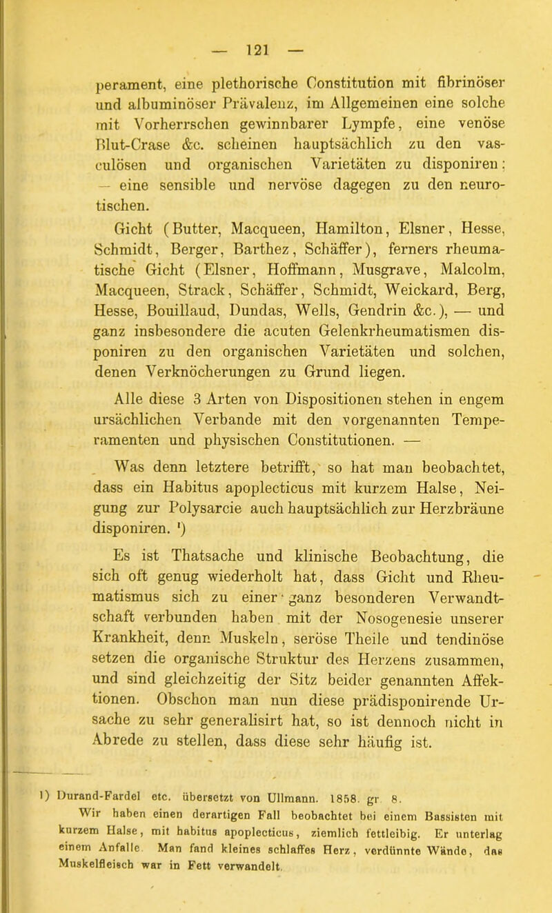 perament, eine plethorische Constitution mit fibrinöser und albuminöser Prävalenz, im Allgemeinen eine solche mit Vorherrschen gewinnbarer Lympfe, eine venöse P)lut-Crase &c. scheinen hauptsächlich zu den vas- culösen und oi’ganischen Varietäten zu disponiren: eine sensible und nervöse dagegen zu den neuro- tischen. Gicht (Butter, Macqueen, Hamilton, Elsner, Hesse, Schmidt, Berger, Barthez, Schaffer), ferners rheuma- tische Gicht (Elsner, Hoffmann, Musgrave, Malcolm, Macqueen, Strack, Schäffer, Schmidt, Weickard, Berg, Hesse, Bouillaud, Dundas, Wells, Gendrin &c.), — und ganz insbesondere die acuten Gelenkrheumatismen dis- poniren zu den organischen Varietäten und solchen, denen Verknöcherungen zu Grund liegen. Alle diese 3 Arten von Dispositionen stehen in engem ursächlichen Verbände mit den vorgenannten Tempe- ramenten und physischen Constitutionen. — Was denn letztere betrifft, so hat man beobachtet, dass ein Habitus apoplecticus mit kurzem Halse, Nei- gung zur Polysarcie auch hauptsächlich zur Herzbräune disponiren. ') Es ist Thatsache und klinische Beobachtung, die sich oft genug wiederholt hat, dass Gicht und Rheu- matismus sich zu einer • ganz besonderen Verwandt- schaft verbunden haben mit der Nosogenesie unserer Krankheit, denn Muskeln, seröse Theile und tendinöse setzen die organische Struktur des Herzens zusammen, und sind gleichzeitig der Sitz beider genannten Affek- tionen. Obschon man nun diese prädisponirende Ur- sache zu sehr generalisirt hat, so ist dennoch nicht in Abrede zu stellen, dass diese sehr häufig ist. 1) Durand-Fardel etc. übersetzt von Ullmann. 1858. gr 8. Wir haben einen derartigen Fall beobachtet bei einem Bassisten mit kurzem Halse, mit babitus apoplecticus, ziemlich fettleibig. Er unterlag einem Anfälle Man fand kleines schlaffes Herz, verdünnte Wändo, das Mnskelfleiecb war in Fett verwandelt.