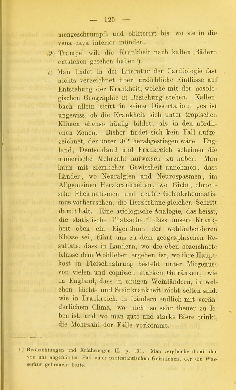 mengeschrumpft und obliterirt bis wo sie in die vena cava inferior münden. • #i Trampel will die Krankheit nach kalten Bädern entstehen gesehen haben '). i) Man findet in der Literatur der Cardiologie fast nichts verzeichnet über ursächliche Einflüsse auf Entstehung der Krankheit, welche mit der nosolo- gischen Geographie in Beziehung stehen. Kallen- bach allein citirt in seiner Dissertation: „es ist ungewiss, ob die Krankheit sich unter tropischen Klinten ebenso häufig bildet, als in den nördli- chen Zonen. Bisher findet sich kein Fall aufge- zeichnet, der unter 3 0° herabgestiegen wäre. Eng- land, Deutschland und Frankreich scheinen die numerische Mehrzahl aufweisen zu haben. Man kann mit ziemlicher Gewissheit annehmen, dass Länder, wo Neuralgien und Neurospasmen, im Allgemeinen Herzkrankheiten, wo Gicht, chroni- sche Rheumatismen und acuter Gelenkrheumatis- mus vorherrschen, die Herzbräune gleichen Schritt damit hält. Eine ätiologische Analogie, das heisst, die statistische Thatsache,“ dass unsere Krank- heit eben ein Eigenthum der wohlhabenderen Klasse sei, führt uns zu dem geographischen Re- sultate, dass in Ländern, wo die eben bezeichnet^ Klasse dem Wohlleben ergeben ist, wo ihre Haupt- kost in Fleischnahrung besteht unter Mitgenuss von vielen und copiösen starken Getränken, wie in England, dass in einigen Weinländern, in wel- chen Gicht- und Steinkrankheit nicht selten sind, wie in Frankreich, in Ländern endlich mit verän- derlichem Clima, wo nicht so sehr theuer zu le- ben ist, und wo man gute und starke Biere trinkt, die Mehrzahl der Fälle vorkömmt. 1) Beobachtungen und Erfahrungen II. p. 191. Man vergleiche damit den von uns angeführten Fall eines protestantischen Geistlichen, der die Was- serkur gebraucht hatte.