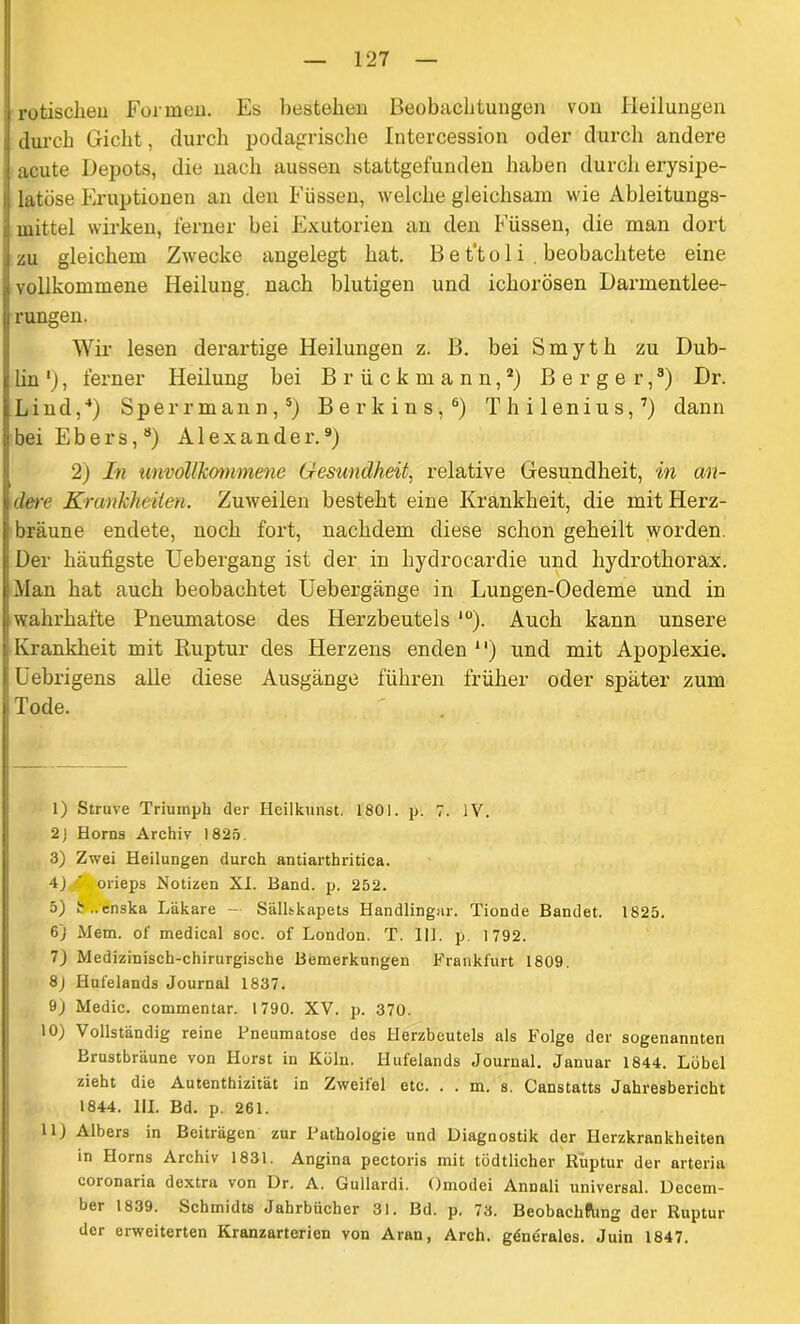 rotischeu Formen. Es bestehen Beobachtungen von Heilungen durch Gicht, durch podagrische Intercession oder durch andere acute Depots, die nach aussen stattgefunden haben durch erysipe- latöse Eruptionen an den Füssen, welche gleichsam wie Ableitungs- mittel wirken, ferner bei Exutorien an den Füssen, die man dort zu gleichem Zwecke angelegt hat. Be t'to 1 i . beobachtete eine vollkommene Heilung, nach blutigen und ichorösen Darmentlee- rungen. Wir lesen derartige Heilungen z. B. bei Smyth zu Dub- lin '), ferner Heilung bei Briickmann,1 2) Berger,3) Dr. Lind,4) Sperrmann,5) B e r k i n s, 6) T h i 1 e n i u s,7) dann bei Ebers,8) Alexander.9) 2) In unvollkommene Gesundheit, relative Gesundheit, in an- dere Krankheiten. Zuweilen besteht eine Krankheit, die mit Herz- bräune endete, noch fort, nachdem diese schon geheilt worden. Der häufigste Uebergang ist der in hydrocardie und hydrothorax. Man hat auch beobachtet Uebergänge in Lungen-Oedeme und in wahrhafte Pneumatose des Herzbeutels 10 11). Auch kann unsere Krankheit mit Ruptur des Plerzens enden 1') und mit Apoplexie. Uebrigens alle diese Ausgänge führen früher oder später zum Tode. 1) Struve Triumph der Heilkunst. 1801. p. 7. iV. 2) Horns Archiv 1825. 3) Zwei Heilungen durch antiarthritica. 4) ’ orieps Notizen XI. Band. p. 252. 5) h ..enska Läkare — Sällskapets Handlingar. Tionde Bandet. 1825. 6j Mem. of medical soc. of London. T. 111. p. 1 792. 7) Medizinisch-chirurgische Bemerkungen Frankfurt 1809. 8J Hufelands Journal 1837. 9) Medic. commentar. 1790. XV. p. 370. 10) Vollständig reine Fneumatose des Herzbeutels als Folge der sogenannten Brustbräune von Horst in Köln. Hufelands Journal. Januar 1844. Löbel zieht die Autenthizität in Zweifel etc. . . m. s. Canstatts Jahresbericht 1844. 111. Bd. p. 261. 11) Albers in Beiträgen zur Pathologie und Diagnostik der Herzkrankheiten in Horns Archiv 1831. Angina pectoris mit tödtlichcr Ruptur der arteria coronaria dextra von Dr. A. Gullardi. Omodei Annali universal. Decem- ber 1839. Schmidts Jahrbücher 31. Bd. p. 73. Beobachhing der Ruptur der erweiterten Kranzarterien von Aran, Arch. gdnerales. Juin 1847.