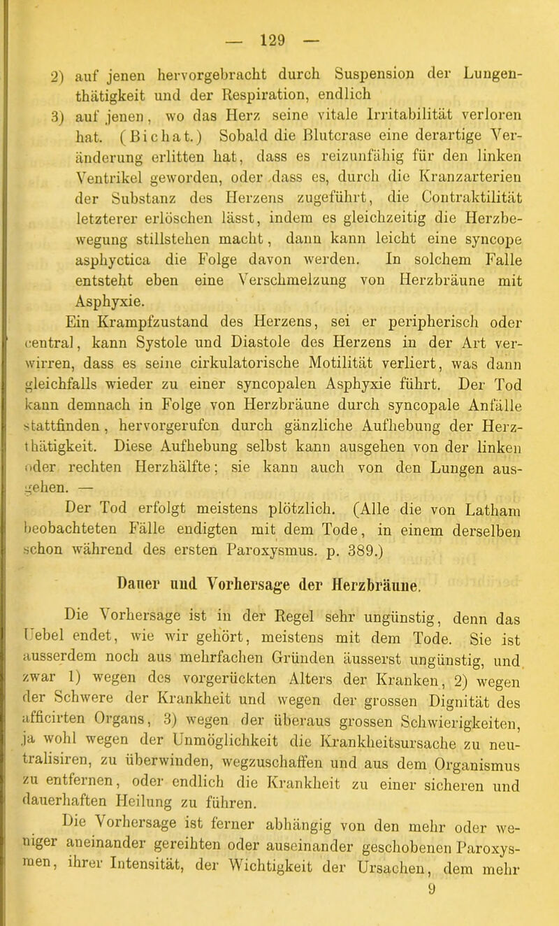 2) auf jenen hervorgebracht durch Suspension der Lungen- thiitigkeit und der Respiration, endlich 3) auf jenen, wo das Herz seine vitale Irritabilität verloren hat. (Bichat.) Sobald die Blutcrase eine derartige Ver- änderung erlitten hat, dass es reizunfähig für den linken Ventrikel geworden, oder dass es, durch die Kranzarterien der Substanz des Herzens zugeführt, die Contraktilität letzterer erlöschen lässt, indem es gleichzeitig die Herzbe- wegung Stillstehen macht, dann kann leicht eine syncope asphyctica die Folge davon werden. In solchem Falle entsteht eben eine Verschmelzung von Herzbräune mit Asphyxie. Ein Krampfzustand des Herzens, sei er peripherisch oder central, kann Systole und Diastole des Herzens in der Art ver- wirren, dass es seine cii’kulatorische Motilität verliert, was dann gleichfalls wieder zu einer syncopalen Asphyxie führt. Der Tod kann demnach in Folge von Herzbräune durch syncopale Anfälle stattfinden, hervorgerufen durch gänzliche Aufhebung der Herz- t hätigkeit. Diese Aufhebung selbst kann ausgehen von der linken oder rechten Herzhälfte; sie kann auch von den Lungen aus- gehen. — Der Tod erfolgt meistens plötzlich. (Alle die von Latham beobachteten Fälle endigten mit dem Tode, in einem derselben schon während des ersten Paroxysmus. p. 389.) Dauer und Vorhersage der Herzbräune. Die Vorhersage ist in der Regel sehr ungünstig, denn das Hebel endet, wie wir gehört, meistens mit dem Tode. Sie ist ausserdem noch aus mehrfachen Gründen äusserst ungünstig, und zwar 1) wegen des vorgerückten Alters der Kranken, 2) wegen der Schwere der Krankheit und wegen der grossen Dignität des afficirten Organs, 3) wegen der überaus grossen Schwierigkeiten, ja wohl wegen der Unmöglichkeit die Krankheitsursache zu neu- tralisiren, zu überwinden, wegzuschaffen und aus dem Organismus zu entfernen, oder endlich die Krankheit zu einer sicheren und dauerhaften Heilung zu führen. Die Vorhersage ist ferner abhängig von den mehr oder we- nigei aneinander gereihten oder auseinander geschobenen Paroxys- men, ihrer Intensität, der Wichtigkeit der Ursachen, dem mehr 9