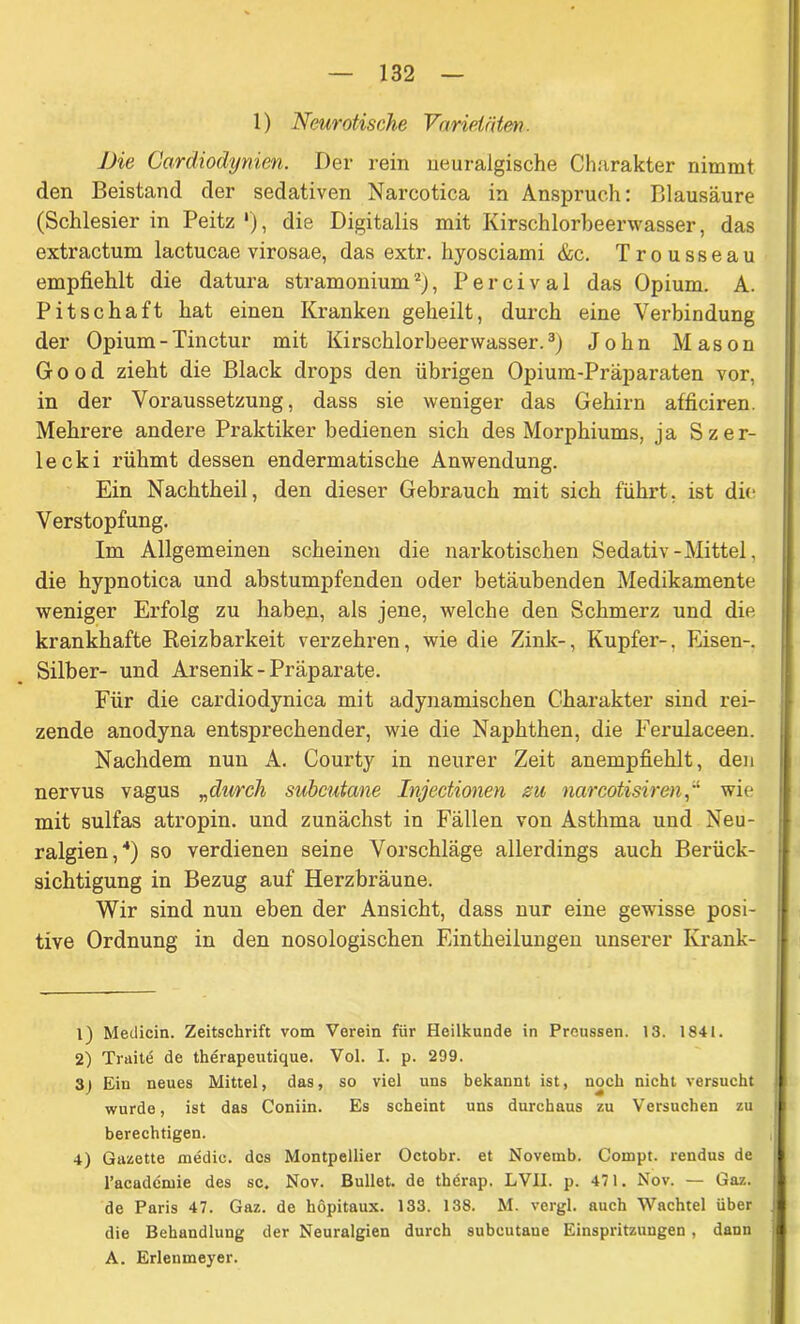 1) Neurotische Varietäten. Die Cardiodynien. Der rein neuralgische Charakter nimmt den Beistand der sedativen Narcotica in Anspruch: Blausäure (Schlesier in Peitz'), die Digitalis mit Kirschlorbeerwasser, das extractum lactucae virosae, das extr. hyosciami &c. Trousseau empfiehlt die datura stramonium1 2), Percival das Opium. A. Pitschaft hat einen Kranken geheilt, durch eine Verbindung der Opium-Tinctur mit Kirschlorbeerwasser.3) John Mason G o o d zieht die Black drops den übrigen Opium-Präparaten vor, in der Voraussetzung, dass sie weniger das Gehirn afficiren. Mehrere andere Praktiker bedienen sich des Morphiums, ja Szer- leck i rühmt dessen endermatische Anwendung. Ein Nachtheil, den dieser Gebrauch mit sich führt, ist die Verstopfung. Im Allgemeinen scheinen die narkotischen Sedativ-Mittel, die hypnotica und abstumpfenden oder betäubenden Medikamente weniger Erfolg zu haben, als jene, welche den Schmerz und die krankhafte Reizbarkeit verzehren, wie die Zink-, Kupfer-, Eisen-. Silber- und Arsenik-Präparate. Für die cardiodynica mit adynamischen Charakter sind rei- zende anodyna entsprechender, wie die Naphthen, die Ferulaceen. Nachdem nun A. Courty in neurer Zeit anempfiehlt, den nervus vagus „durch subcutane InjecUonen zu narcotisirenwie mit sulfas atropin. und zunächst in Fällen von Asthma und Neu- ralgien,4) so verdienen seine Vorschläge allerdings auch Berück- sichtigung in Bezug auf Herzbräune. Wir sind nun eben der Ansicht, dass nur eine gewisse posi- tive Ordnung in den nosologischen Eintheilungen unserer Ivrank- 1) Medicin. Zeitschrift vom Verein für Heilkunde in Preussen. 13. 1841. 2) Traite de therapeutique. Vol. I. p. 299. 3j Ein neues Mittel, das, so viel uns bekannt ist, noch nicht versucht wurde, ist das Coniin. Es scheint uns durchaus zu Versuchen zu berechtigen. 4) Gazette medie. des Montpellier Octobr. et Novemb. Compt. rendus de l’academie des sc. Nov. Bullet, de tberap. LVII. p. 471. Nov. — Gaz. de Paris 47. Gaz. de höpitaux. 133. 138. M. vergl. auch Wachtel über die Behandlung der Neuralgien durch subcutaue Einspritzungen , dann A. Erleumeyer.