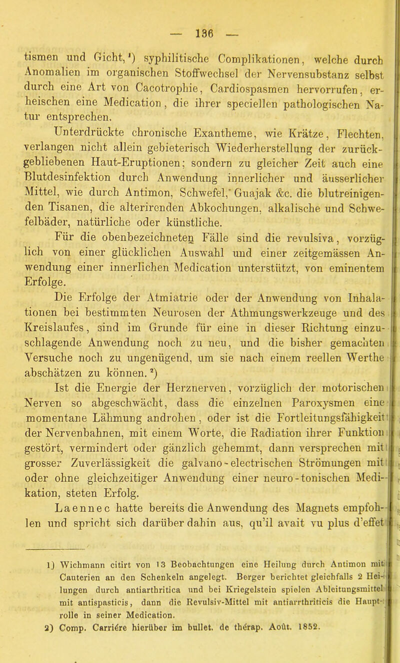 tismen und Gicht,1) syphilitische Complikationen, welche durch Anomalien im organischen Stoffwechsel der Nervensubstanz selbst durch eine Art von Cacotrophie, Cardiospasmen hervorrufen, er- heischen eine Medication , die ihrer speciellen pathologischen Na- tur entsprechen. Unterdrückte chronische Exantheme, wie Krätze, Flechten, verlangen nicht allein gebieterisch Wiederherstellung der zurück- gebliebenen Haut-Eruptionen; sondern zu gleicher Zeit auch eine Blutdesinfektion durch Anwendung innerlicher und äusserlicher Mittel, wie durch Antimon, Schwefel,' Guajak &c. die blutreinigen- den Tisanen, die alterirenden Abkochungen, alkalische und Schwe- felbäder, natürliche oder künstliche. Für die obenbezeichneten Fälle sind die revulsiva, vorzüg- lich von einer glücklichen Auswahl und einer zeitgemässen An- wendung einer innerlichen Medication unterstützt, von eminentem Erfolge. Die Erfolge der Atmiatrie oder der Anwendung von Inhala- tionen bei bestimmten Neurosen der Athmungswerkzeuge und des Kreislaufes, sind im Grunde für eine in dieser Richtung einzu- schlagende Anwendung noch zu neu, und die bisher gemachten Versuche noch zu ungenügend, um sie nach einem reellen Werthe abschätzen zu können.2) Ist die Energie der Herznerven, vorzüglich der motorischen Nerven so abgeschwächt, dass die einzelnen Paroxysmen eine momentane Lähmung androhen, oder ist die Fortleitungsfähigkeit der Nervenbahnen, mit einem Worte, die Radiation ihrer Funktion gestört, vermindert oder gänzlich gehemmt, dann versprechen mit | grosser Zuverlässigkeit die galvano-electrischen Strömungen mit oder ohne gleichzeitiger Anwendung einer neuro-tonischen Medi- kation, steten Erfolg. Laennec hatte bereits die Anwendung des Magnets empfoh- i len und spricht sich darüber dahin aus, qu’il avait vu plus d’effet lj Wichmann citirt von 13 Beobachtungen eine Heilung durch Antimon miti Cauterien an den Schenkeln angelegt. Berger berichtet gleichfalls 2 Hei-i lungen durch antiarthritica und bei Kriegeistein spielen Ableitungsmittel mit antispasticis, dann die Revulsiv-Mittel mit antiarrthriticis die Haupt- rolle in seiner Medication. 2) Comp. Carri^re hierüber im bullet, de thtirap. Aotit. 1852.