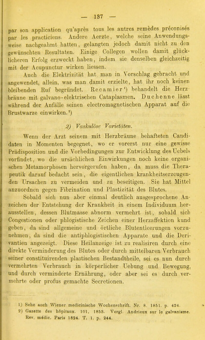 par son application qu’apres tous les autres remedes preconises par les practiciens. Andere Aerzte, welche seine Anwendungs- weise nachgeahmt hatten, gelangten jedoch damit nicht zu den gewünschten Resultaten. Einige Collegen wollen damit glück- licheren Erfolg erzweckt haben, indem sie denselben gleichzeitig mit der Acupunctur wirken Hessen. Auch die Elektrizität hat man in Vorschlag gebracht und angewendet, allein, was man damit erzielte, hat ihr noch keinen bleibenden Ruf begründet, Recamier') behandelt die Herz- bräune mit galvano-elektrischen Cataplasmen. Duchenne lässt während der Anfälle seinen electromagnetischen Apparat auf die Brustwarze einwirken.*) 2) Vaskulöse Varietäten. Wenn der Arzt seinem mit Herzbräune behafteten Candi- daten in Momenten begegnet, wo er vorerst nur eine gewisse Prädisposition und die Vorbedingungen zur Entwicklung des Uebels vorfindet, wo die ursächlichen Einwirkungen noch keine organi- schen Metamorphosen hervorgerufen haben, da muss die Thera- peut! k darauf bedacht sein, die eigentlichen krankheitserzeugen- den Ursachen zu vermeiden und zu beseitigen. Sie hat Mittel anzuordnen gegen Fibrination und Plastizität des Blutes. Sobald sich nun aber einmal deutlich ausgesprochene An- zeichen der Entstehung der Krankheit in einem Individuum her- ausstellen, dessen Blutmasse abnorm vermehrt ist, sobald sich Congestionen oder phlogistische Zeichen einer Herzaffektion kund geben, da sind allgemeine und örtliche Blutentleerungen vorzu- nehmen, da sind die antiphlogistischen Apparate und die Deri- vantien angezeigt. Diese Heilanzeige ist zu realisiren durch eine direkte Verminderung des Blutes oder durch mittelbaren Verbrauch seiner constituirenden plastischen Bestandtheile, sei es nun durch vermehrten Verbrauch in körperlicher Uebung und Bewegung, und durch verminderte Ernährung, oder aber sei es durch ver- mehrte oder profus gemachte Secretionen. 1) Sehe auch Wiener medicinische Wochenschrift. Nr. 8. 1851. p. 424. » 2) Gazette des höpitaux. 101, 1858. Vergl. Andrieux sur le galvnnisme. Rev. m4dic. Paris 1824. T, 1. p. 244.