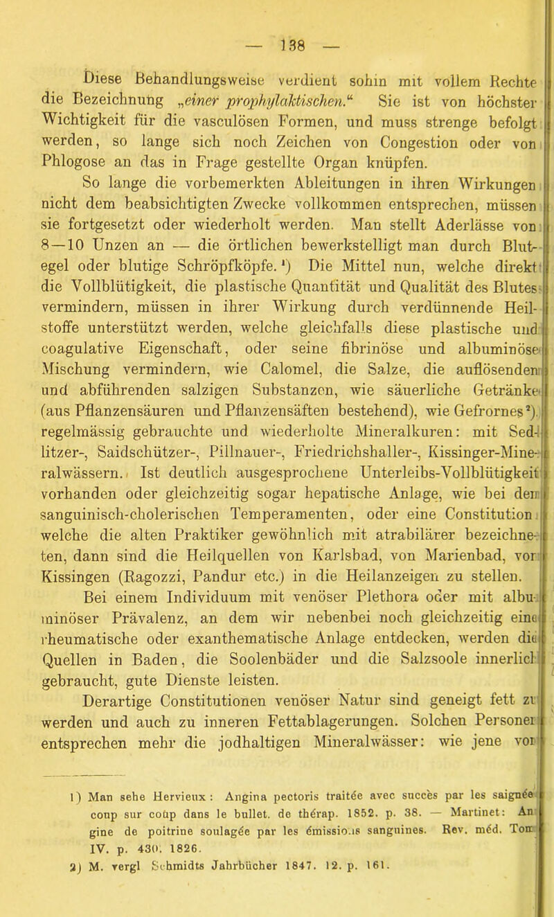 Diese Behandlungsweise verdient sohin mit vollem Hechte die Bezeichnung „einer prophylaktischen.“ Sie ist von höchster Wichtigkeit für die vasculösen Formen, und muss strenge befolgt werden, so lange sich noch Zeichen von Congestion oder von Phlogose an das in Frage gestellte Organ knüpfen. So lange die vorbemerkten Ableitungen in ihren Wirkungen |i nicht dem beabsichtigten Zwecke vollkommen entsprechen, müssen ji sie fortgesetzt oder wiederholt werden. Man stellt Aderlässe von I 8 — 10 Unzen an — die örtlichen bewerkstelligt man durch Blut- j egel oder blutige Schröpfköpfe. *) Die Mittel nun, welche direkt die Vollblütigkeit, die plastische Quantität und Qualität des Blutes jj vermindern, müssen in ihrer Wirkung durch verdünnende Heil- stoffe unterstützt werden, welche gleichfalls diese plastische und ji coagulative Eigenschaft, oder seine fibrinöse und albuminöse Mischung vermindern, wie Calomel, die Salze, die auflösenden und abführenden salzigen Substanzen, wie säuerliche Getränke! (aus Pflanzensäuren und Pflanzensäften bestehend), wie Gefrornes*), regelmässig gebrauchte und wiederholte Mineralkuren: mit Sed-i; litzer-, Saidschützei-, Pillnauer-, Friedrichshaller-, Kissinger-Mine- ralwässern. Ist deutlich ausgesprochene Unterleibs-Vollblütigkeit vorhanden oder gleichzeitig sogar hepatische Anlage, wie bei den sanguinisch-cholerischen Temperamenten, oder eine Constitution i welche die alten Praktiker gewöhnlich mit atrabilärer bezeichne- ten, dann sind die Heilquellen von Karlsbad, von Marienbad, vor Kissingen (Ragozzi, Pandur etc.) in die Heilanzeigen zu stellen. Bei einem Individuum mit venöser Plethora oder mit albu- minöser Prävalenz, an dem wir nebenbei noch gleichzeitig eine i rheumatische oder exanthematische Anlage entdecken, werden diel Quellen in Baden, die Soolenbäder und die Salzsoole innerlicl gebraucht, gute Dienste leisten. Derartige Constitutionen venöser Natur sind geneigt fett zv werden und auch zu inneren Fettablagerungen. Solchen Personei: entsprechen mehr die jodhaltigen Mineralwässer: wie jene vor 1) Man sehe Hervieux: Angina pectoris traitde avec sncces par les saignde conp sur coüp dans le bullet, de thdrap. 1852. p. 38. — Martinet: An gine de poitrine soulagde par les draissio.is sanguines. Rev. mdd. Ton IV. p. 430. 1826. 2) M. vergl Schmidts Jahrbücher 1847. 12. p. 161.