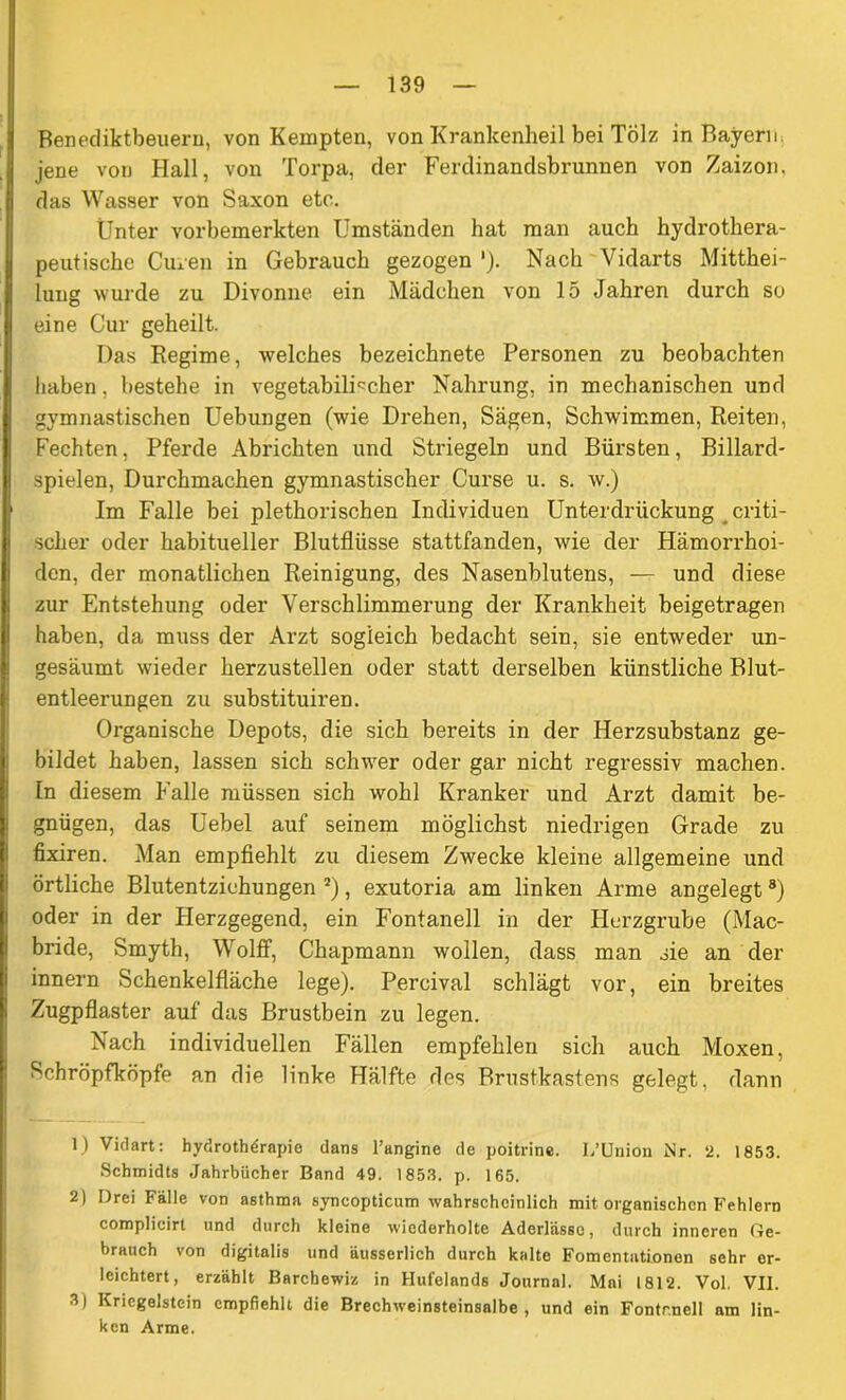 Benediktbeuern, von Kempten, von Krankenheil bei Tölz in Bayern, jene von Hall, von Torpa, der Ferdinandsbrunnen von Zaizon. das Wasser von Saxon etc. Unter vorbemerkten Umständen hat man auch hydrothera- peutische Ciuen in Gebrauch gezogen ')• Nach Vidarts Mitthei- lung wurde zu Divonne ein Mädchen von 15 Jahren durch so eine Cur geheilt. Das Regime, welches bezeichnete Personen zu beobachten haben, bestehe in vegetabilischer Nahrung, in mechanischen und gymnastischen Uebungen (wie Drehen, Sägen, Schwimmen, Reiten, Fechten, Pferde Abrichten und Striegeln und Bürsten, Billard- spielen, Durchmachen gymnastischer Curse u. s. w.) Im Falle bei plethorischen Individuen Unterdrückung criti- scher oder habitueller Blutflüsse stattfanden, wie der Hämorrhoi- den, der monatlichen Reinigung, des Nasenblutens, — und diese zur Entstehung oder Verschlimmerung der Krankheit beigetragen haben, da muss der Arzt sogleich bedacht sein, sie entweder un- gesäumt wieder herzustellen oder statt derselben künstliche Blut- entleerungen zu substituiren. Organische Depots, die sich bereits in der Herzsubstanz ge- bildet haben, lassen sich schwer oder gar nicht regressiv machen. In diesem Falle müssen sich wohl Kranker und Arzt damit be- gnügen, das Uebel auf seinem möglichst niedrigen Grade zu fixiren. Man empfiehlt zu diesem Zwecke kleine allgemeine und örtliche Blutentziehungen 1 2 3 *), exutoria am linken Arme angelegt8) oder in der Herzgegend, ein Fontanell in der Herzgrube (Mac- bride, Smyth, Wolff, Chapmann wollen, dass man sie an der innern Schenkelfläche lege). Percival schlägt vor, ein breites Zugpflaster auf das Brustbein zu legen. Nach individuellen Fällen empfehlen sich auch Moxen, Schröpfköpfe an die linke Hälfte des Brustkastens gelegt, dann 1) Viclart: hydrothdrapie dans l’angine de poitrine. I/Union Nr. 2. 1853. Schmidts Jahrbücher Band 49. 1853. p. 165. 2) Drei Fälle von asthma syncopticum wahrscheinlich mit organischen Fehlern complicirt und durch kleine wiederholte Aderlässe, durch inneren Ge- brauch von digitalis und äusserlich durch kalte Fomentutionen sehr er- leichtert, erzählt Barcbewiz in Hufelands Journal. Mai 1812. Vol. VII. 3) Kriegeistein empfiehlt die Brechweinsteinsalbe , und ein Fontr.nell am lin- ken Arme.