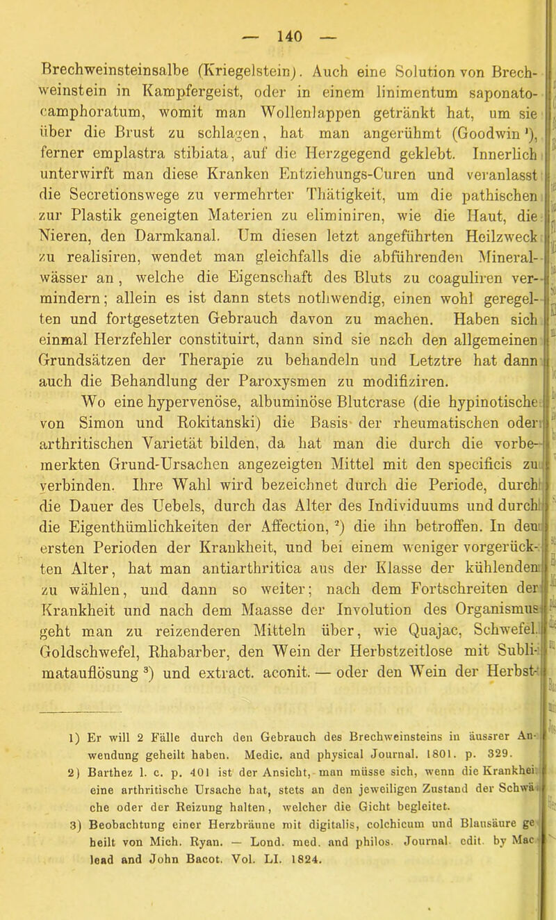 Brechweinsteinsalbe (Kriegelstein). Auch eine Solution von Brech- weinstein in Kampfergeist, oder in einem linimentum saponato- camphoratum, womit man Wollenlappen getränkt hat, um sie über die Brust zu schlagen, hat man angerühmt (Goodwin'), ferner emplastra stibiata, auf die Herzgegend geklebt. Innerlich ' unterwirft man diese Kranken Entziehungs-Curen und veranlasst j die Secretionswege zu vermehrter Thätigkeit, um die pathischen zur Plastik geneigten Materien zu eliminiren, wie die Haut, die Nieren, den Darmkanal. Um diesen letzt angeführten Heilzweck ' zu realisiren, wendet man gleichfalls die abführenden Mineral- j wässer an , welche die Eigenschaft des Bluts zu coaguliren ver- fi mindern; allein es ist dann stets nothwendig, einen wohl geregel- j' ten und fortgesetzten Gebrauch davon zu machen. Haben sich l! einmal Herzfehler constituirt, dann sind sie nach den allgemeinen ' Grundsätzen der Therapie zu behandeln und Letztre hat dann j auch die Behandlung der Paroxysmen zu modifiziren. Wo eine hypervenöse, albuminöse Blutcrase (die hypinotische von Simon und Rokitanski) die Basis der rheumatischen oder, ‘ arthritischen Varietät bilden, da hat man die durch die vorbe- merkten Grund-Ursachen angezeigten Mittel mit den specificis zu verbinden. Ihre Wahl wird bezeichnet durch die Periode, durch: die Dauer des Uebels, durch das Alter des Individuums und durch:1 die Eigenthümlichkeiten der Affection, 2) die ihn betroffen. In den ersten Perioden der Krankheit, und bei einem weniger vorgerück- ten Alter, hat man antiarthritica aus der Klasse der kühlenden zu wählen, und dann so weiter; nach dem Fortschreiten der Krankheit und nach dem Maasse der Involution des Organismus •- geht man zu reizenderen Mitteln über, wie Quajac, Schwefel. Goldschwefel, Rhabarber, den Wein der Herbstzeitlose mit Subli- : matauflösung 3) und extract. aconit. — oder den Wein der Herbst- 1) Er will 2 Fälle durch den Gebrauch des Brechweinsteins in äussrer An- Wendung geheilt haben. Medic. and physical Journal. 1801. p. 329. 2) Barthez 1. c. p. 401 ist der Ansicht, man müsse sich, wenn die Krankhei eine arthritische Ursache hat, stets an den jeweiligen Zustand der Schwa, che oder der Reizung halten, welcher die Gicht begleitet. 3) Beobachtung einer Berzbräune mit digitalis, colchicum und Blausäure ge heilt von Mich. Ryan. — Lond. med. and philos. Journal cdit. by Mac lead and John Bacot. Vol. LI. 1824.