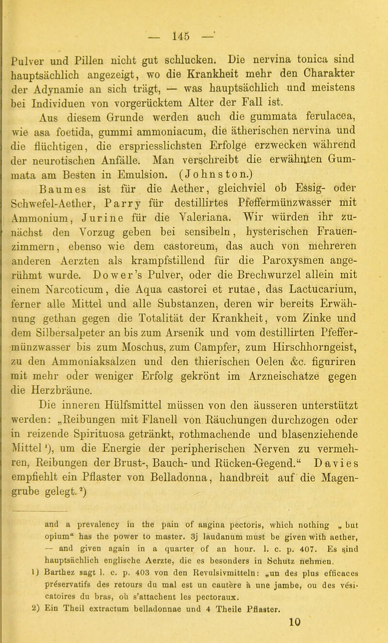 Pulver und Pillen nicht gut schlucken. Die nervina tonica sind hauptsächlich angezeigt, wo die Krankheit mehr den Charakter der Adynamie an sich trägt, — was hauptsächlich und meistens bei Individuen von vorgerücktem Alter der Fall ist. Aus diesem Grunde werden auch die gummata ferulacea, wie asa foetida, gummi ammoniacum, die ätherischen nervina und die flüchtigen, die erspriessliclisten Erfolge erzwecken während der neurotischen Anfälle. Man verschreibt die erwähnten Gum- mata am Besten in Emulsion. (Johnston.) Baumes ist für die Aether, gleichviel ob Essig- oder Schwefel-Aether, Parry für destillirtes Pfeffermünzwasser mit Ammonium, Jur ine für die Valeriana. Wir würden ihr zu- nächst den Vorzug geben bei sensibeln, hysterischen Frauen- zimmern , ebenso wie dem castoreum, das auch von mehreren anderen Aerzten als krampfstillend für die Paroxysmen ange- rühmt wurde. Dower’s Pulver, oder die Brechwurzel allein mit einem Narcoticum, die Aqua castorei et rutae, das Lactucarium, ferner alle Mittel und alle Substanzen, deren wir bereits Erwäh- nung gethan gegen die Totalität der Krankheit, vom Zinke und dem Silbersalpeter an bis zum Arsenik und vom destillirten Pfeffer- münzwasser bis zum Moschus, zum Campfer, zum Hirschhorngeist, zu den Ammoniaksalzen und den thierischen Oelen &c. figuriren mit mehr oder weniger Erfolg gekrönt im Arzneischatze gegen die Herzbräune. Die inneren Hülfsmittel müssen von den äusseren unterstützt werden: „Reibungen mit Flanell von Räuchungen durchzogen oder in reizende Spirituosa getränkt, rothmachende und blasenziehende Mittel'), um die Energie der peripherischen Nerven zu vermeh- ren, Reibungen der Brust-, Bauch-und Rücken-Gegend.“ Davies empfiehlt ein Pflaster von Belladonna, handbreit auf die Magen- grube gelegt.* 1 2) and a prevalency in the pain of angina pectoris, which nothing „ but opinm“ has the power to master. 3j laudanum must be given with aether, — and given again in a quarter of an hour. 1. c. p. 407. Es sind hauptsächlich englische Aerzte, die es besonders in Schutz nehmen. 1) Barthez sagt 1. c. p. 403 von den Revulsivmitteln: „un des plus efficaces pr€servatifs des retours du mal est un cautere ä une jambe, ou des v6si- catoires du bras, ou s’attachent les pectoraux. 2) Ein Theil extractum belladonnae und 4 Theile Pflaster. 10