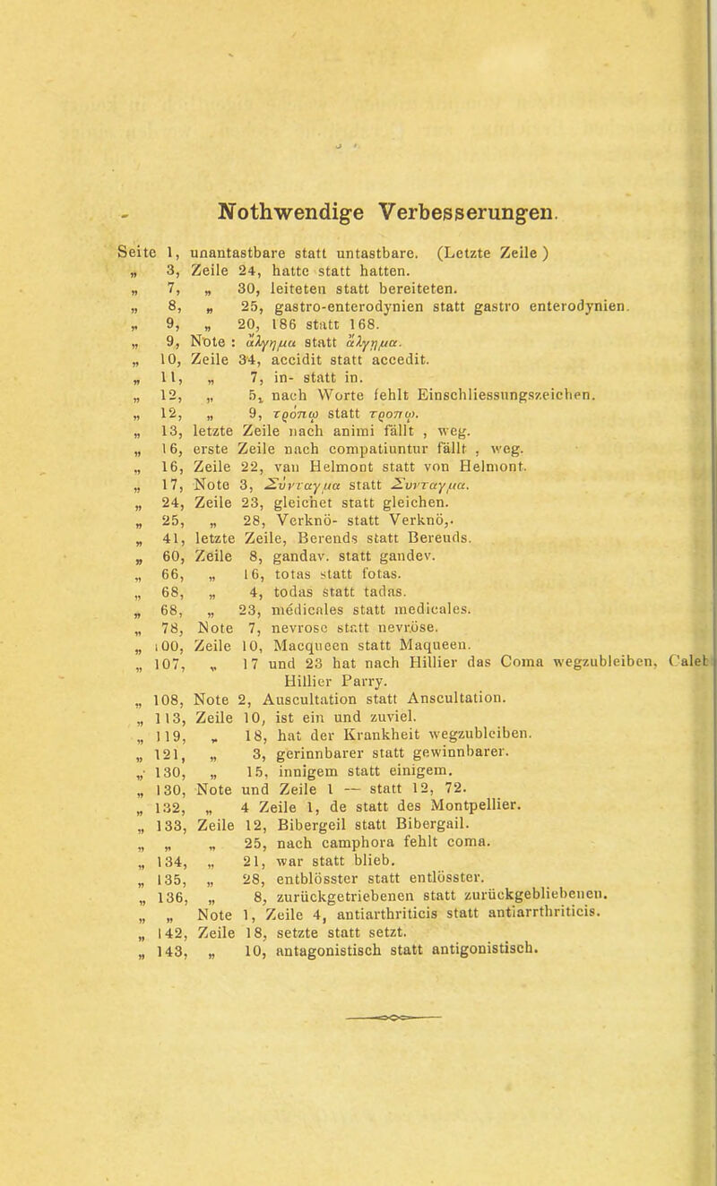 Nothwendige Verbesserungen. Seite 1, unantastbare statt untastbare. (Letzte Zeile) „ 3, Zeile 24, hatte statt hatten. „ 7, „ 30, leiteten statt bereiteten. „ 8, „ 25, gastro-enterodynien statt gastro enterodynien. * 9, „ 20, 186 statt 168. „ 9, Note : aXyr/yiu Statt ahyrf/AU. „ 10, Zeile 34, accidit statt accedit. „ 11, „ 7, in- statt in. „ 12, „ 5j nach Worte fehlt Einschliessungszeiehen. „ 12, „ 9, TQonia statt tqottu). „ 13, letzte Zeile nach animi fallt , weg. „ 16, erste Zeile nach compatiuntur fällt , weg. „ 16, Zeile 22, van Helmont statt von Helmont. „ 17, Note 3, 2vvvay.ua statt 2vvrayyta. „ 24, Zeile 23, gleichet statt gleichen. „ 25, „ 28, Verknö- statt Verknö,. „ 41, letzte Zeile, Berends statt Bereuds. „ 60, Zeile 8, gandav. statt gandev. „ 66, „ 16, totas statt fotas. „ 68, „ 4, todas statt tadas. „ 68, „ 23, medicales statt medicales. „ 78, Note 7, nevrose statt nevr.öse. „ iOO, Zeile 10, Macqueen statt Maqueen. „ 107, „ 17 und 23 hat nach Hillier das Coma wegzubleiben Hillier Parry. „ 108, Note 2, Auscultation statt Anscultation. „ 113, Zeile 10, ist ein und zuviel. „119, „ 18, hat der Krankheit wegzubleiben. „121, „ 3, gerinnbarer statt gewinnbarer. „• 130, „ 15, innigem statt einigem. „ 130, Note und Zeile l — statt 12, 72. „ 132, „ 4 Zeile 1, de statt des Montpellier. „ 133, Zeile 12, Bibergeil statt Bibergail. „ „ „ 25, nach camphora fehlt coma. „ 134, „ 21, war statt blieb. „ 135, „ 28, entblösster statt entlösster. „ 136, „ 8, zurückgetriebenen statt zurückgebliebenen. „ „ Note 1, Zeile 4, antiarthriticis statt antiarrthriticis. „ 142, Zeile 18, setzte statt setzt. „ 143, „ 10, antagonistisch statt antigonistisch.