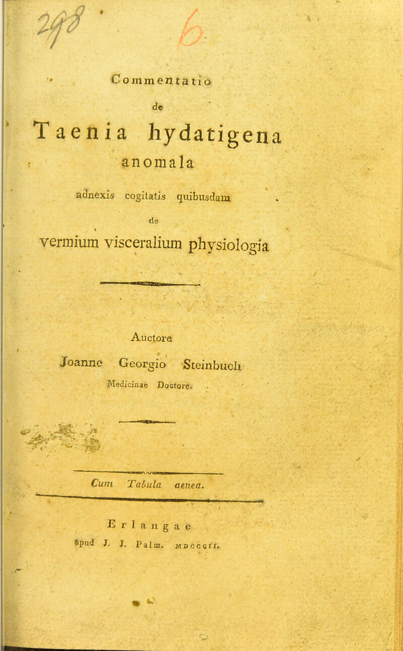 Commentatio de Taenia hydatigena anomala adnexis cogitatis quibusdam de * vermium visceralium physiologia Auctore Joanne Ceorgio Steinbuch Medicinae Doctore. Cum Tabula aenea. Erlangae Bpud J. J, Palm. iiBcccti.