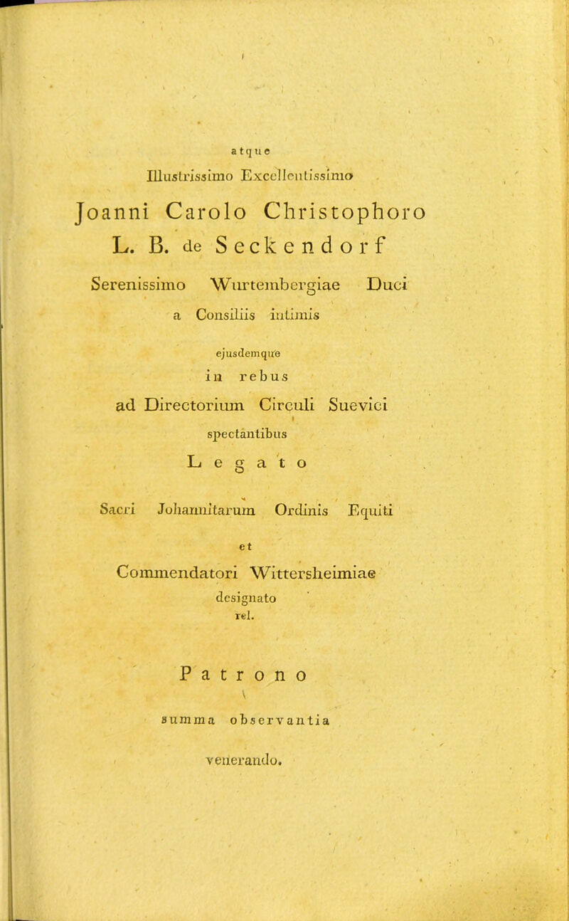 a t cj u e Illustrissimo Excellentissimo Joanni Carolo Christophoro L. B. de Seckendorf Serenissimo Wnrtembergiae Duci \ f a Consiliis inLijnis ejusdemqirfe in rebus ad Directorium Circuli Suevici l spectantibus Legato «4 / Sacri Joharmitarum Ordinis Equiti et Commendatori Wittersheimiae designato rei. Patrono summa observantia venerando.