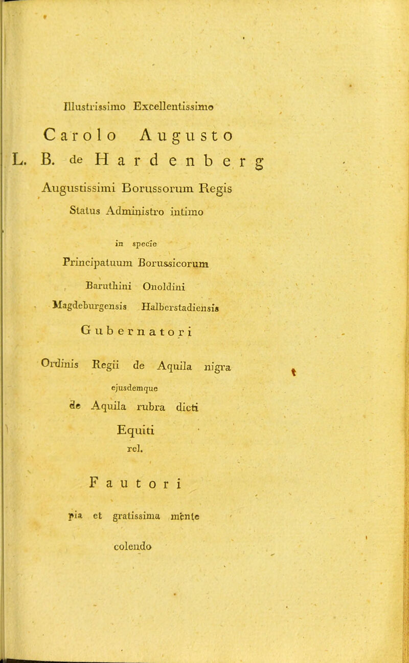 Car olo Augusto L. B. deHardenbe Augustissimi Borussorum Regis Status Administro intimo in specie - , ' ^ v Principatuum Borussicorum \ Barutliini Onoldini Magdeburgensis Halberstadiensi* Gubernatori Ordinis Regii de Aquila nigra ejusdemque de Aquila rubra dicti Equiti rcl. # Fautori > pia et gratissima anente colendo