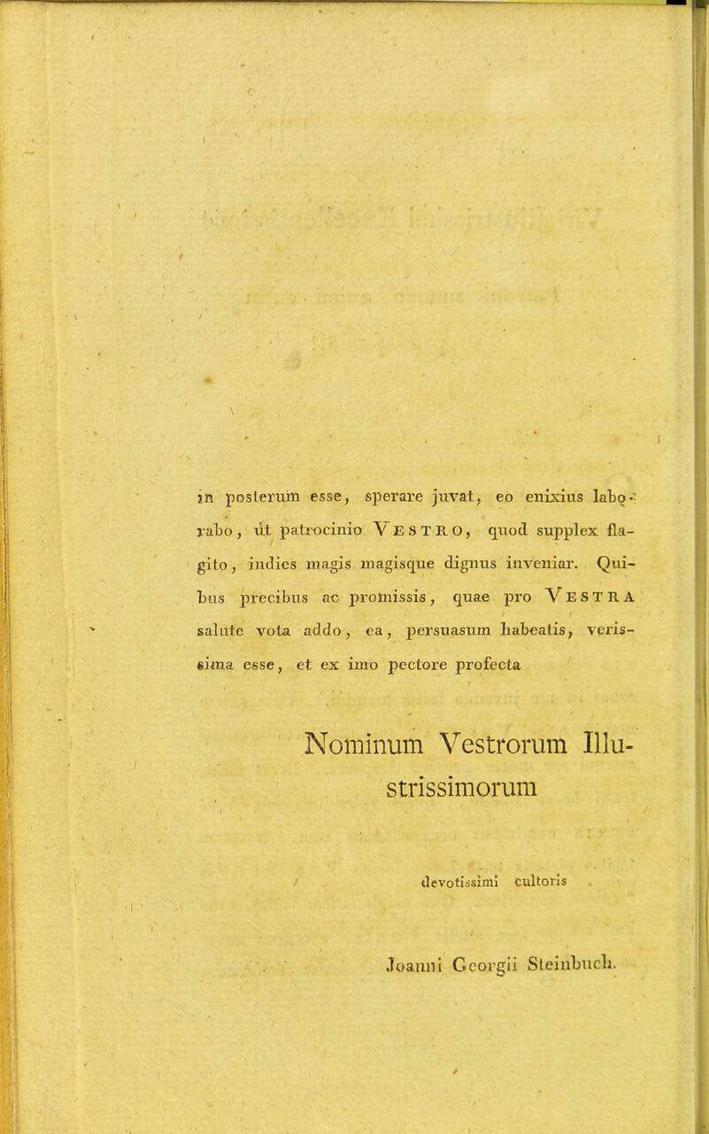 c \ . ,  *• • * U ' ■ » >•***’ % / \ in posterum esse, sperare juvat, eo enixius labo-’ rabo, ut patrocinio VESTRO, quod supplex fla- gito, indics magis magisque dignus inveniar. Qui- bus precibus ac promissis, quae pro VESTRA salute vota addo, ea, persuasum Labeatis, veris- sima esse, et ex imo pectoi'e profecta f * Nominum Vestrorum Illu- strissimorum devotissimi cultoris Joaum Georgii Steiubucli.