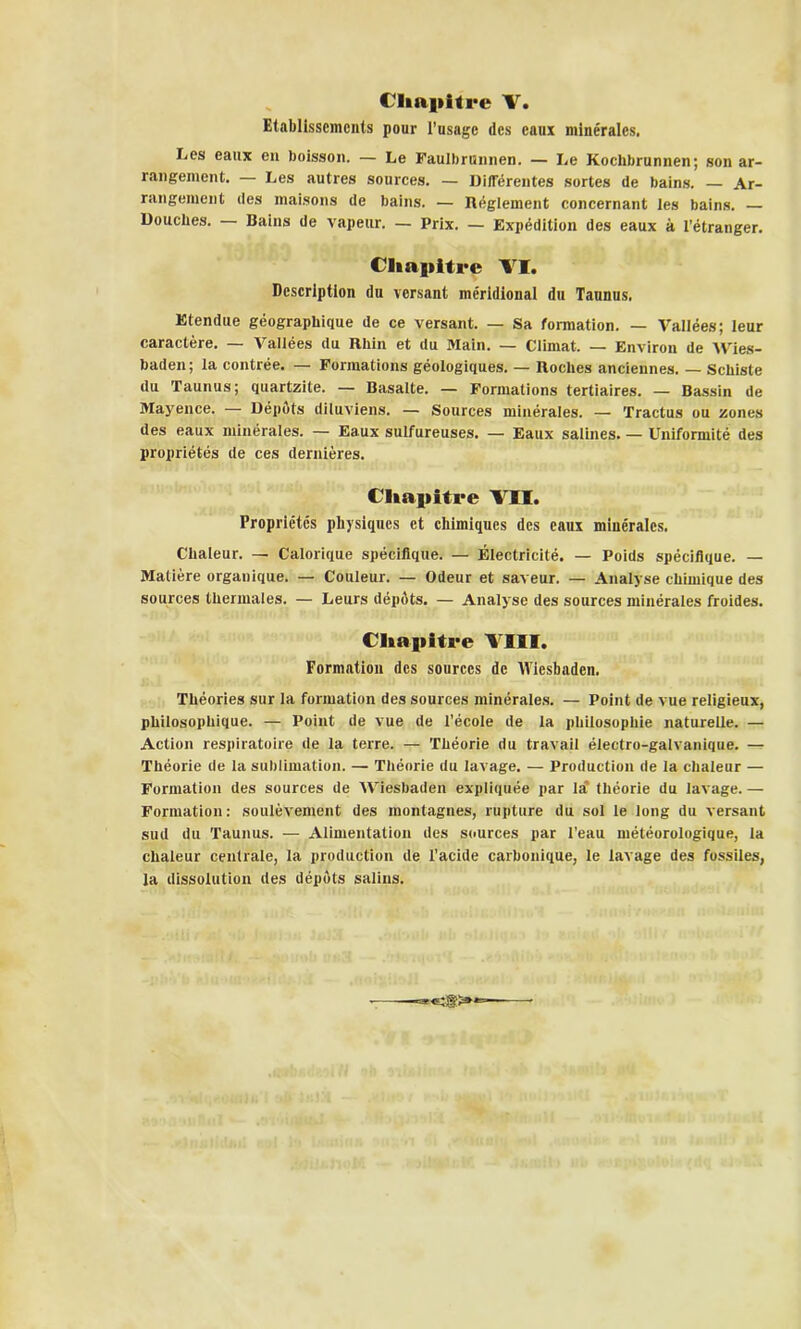 ( liapitre V. Etablissements pour l'usage des eaux minérales. Les eaux en boisson. — Le Faulbrunnen. — Le Kochbrunnen; son ar- rangement. — Les autres sources. — Differentes sortes de bains. — Ar- rangement des maisons de bains. — Réglement concernant les bains. — Douches. — Bains de vapeur. — Prix. — Expédition des eaux à l’étranger. Chapitre VI. Description du versant méridional du Taunus. Etendue géographique de ce versant. — Sa formation. — Vallées; leur caractère. — Vallées du Rhin et du Main. — Climat. — Environ de Wies- baden; la contrée. — Formations géologiques. — Roches anciennes. — Schiste du Taunus; quartzite. — Basalte. — Formations tertiaires. — Bassin de Mayence. — Dépôts diluviens. — Sources minérales. — Tractus ou zones des eaux minérales. — Eaux sulfureuses. — Eaux salines. — Uniformité des propriétés de ces dernières. Chapitre VU. Propriétés physiques et chimiques des eaux minérales. Chaleur. — Calorique spécifique. — Électricité. — Poids spécifique. — Matière organique. — Couleur. — Odeur et saveur. — Analyse chimique des sources thermales. — Leurs dépôts. — Analyse des sources minérales froides. Chapitre VIII. Formation des sources de Wiesbaden. Théories sur la formation des sources minérales. — Point de vue religieux, philosophique. — Point de vue de l’école de la philosophie naturelle. — Action respiratoire de la terre. — Théorie du travail électro-galvanique. — Théorie de la sublimation. — Théorie du lavage. — Production de la chaleur — Formation des sources de Wiesbaden expliquée par la théorie du lavage. — Formation: soulèvement des montagnes, rupture du sol le long du versant sud du Taunus. — Alimentation des sources par l’eau météorologique, la chaleur centrale, la production de l'acide carbonique, le lavage des fossiles, la dissolution des dépôts salins.