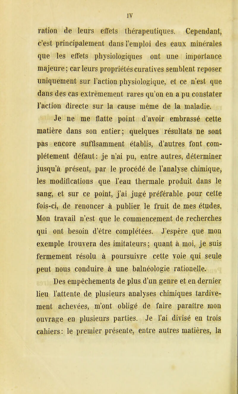 ration de leurs effets thérapeutiques. Cependant, c’est principalement dans l’emploi des eaux minérales que les effets physiologiques ont une importance majeure; car leurs propriétés curatives semblent reposer uniquement sur l’action physiologique, et ce n’est que dans des cas extrêmement rares qu’on en a pu constater l’action directe sur la cause même de la maladie. Je ne me flatte point d’avoir embrassé cette matière dans son entier; quelques résultats ne sont pas encore suffisamment établis, d’autres font com- plètement défaut: je n’ai pu, entre autres, déterminer jusqu’à présent, par le procédé de l’analyse chimique, les modifications que l’eau thermale produit dans le sang, et sur ce point, j’ai jugé préférable pour cette fois-ci, de renoncer à publier le fruit de mes études. Mon travail n’est que le commencement de recherches qui ont besoin d’être complétées. J’espère que mon exemple trouvera des imitateurs; quant à moi, je suis fermement résolu à poursuivre cette voie qui seule peut nous conduire à une balnéologie rationelle. Des empêchements de plus d’un genre et en dernier lieu l’attente de plusieurs analyses chimiques tardive- ment achevées, m’ont obligé de faire paraître mon ouvrage en plusieurs parties. Je l’ai divisé en trois cahiers : le premier présente, entre autres matières, la