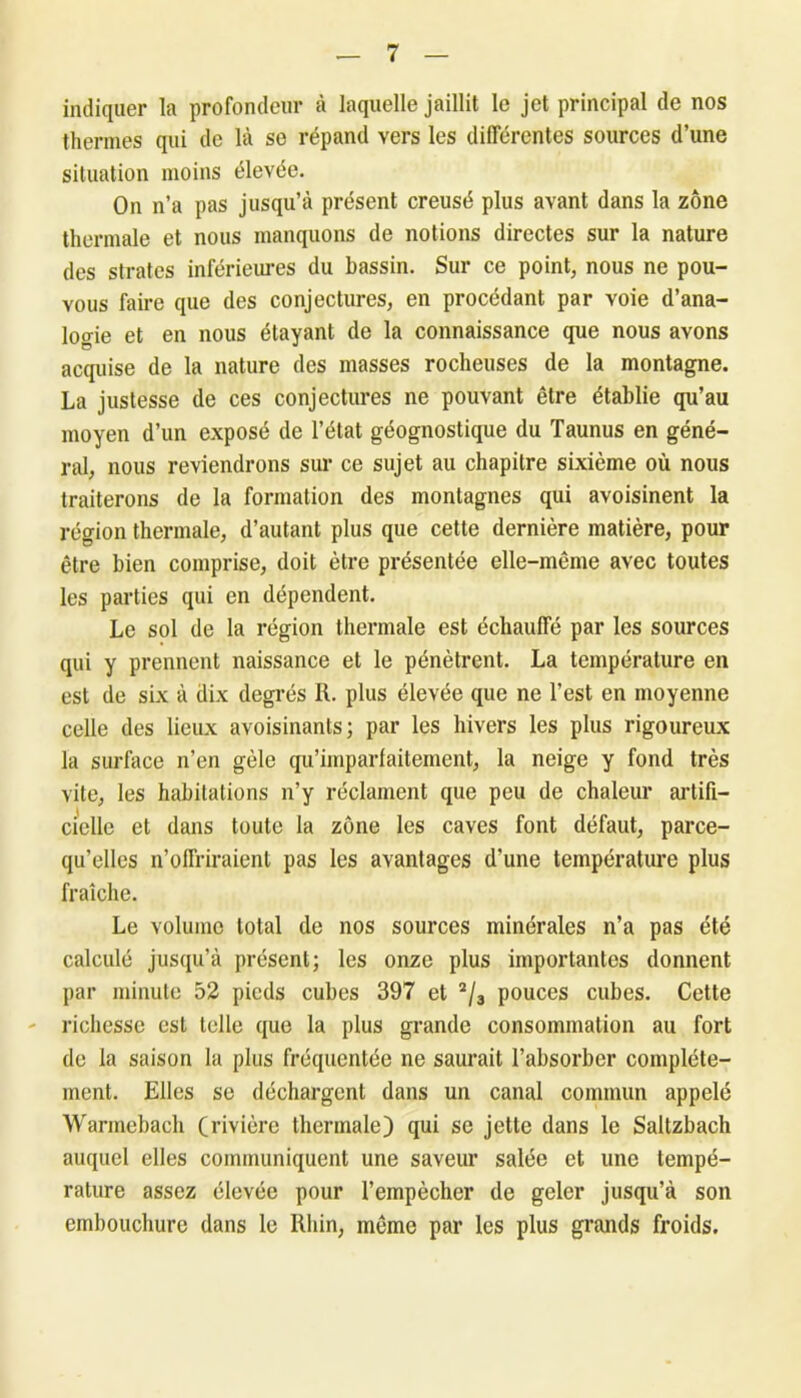 indiquer la profondeur à laquelle jaillit le jet principal de nos thermes qui de là se répand vers les différentes sources d’une situation moins élevée. On n’a pas jusqu’à présent creusé plus avant dans la zone thermale et nous manquons de notions directes sur la nature des strates inférieures du bassin. Sur ce point, nous ne pou- vous faire que des conjectures, en procédant par voie d’ana- logie et en nous étayant de la connaissance que nous avons acquise de la nature des masses rocheuses de la montagne. La justesse de ces conjectures ne pouvant être établie qu’au moyen d’un exposé de l’état géognostique du Taunus en géné- ral, nous reviendrons sur ce sujet au chapitre sixième où nous traiterons de la formation des montagnes qui avoisinent la région thermale, d’autant plus que cette dernière matière, pour être bien comprise, doit être présentée elle-même avec toutes les parties qui en dépendent. Le sol de la région thermale est échauffé par les sources qui y prennent naissance et le pénètrent. La température en est de six à dix degrés R. plus élevée que ne l’est en moyenne celle des lieux avoisinants; par les hivers les plus rigoureux la surface n’en gèle qu’imparfaitement, la neige y fond très vite, les habitations n’y réclament que peu de chaleur artifi- cielle et dans toute la zone les caves font défaut, parce- qu’elles n’offriraient pas les avantages d’une température plus fraîche. Le volume total de nos sources minérales n’a pas été calculé jusqu’à présent; les onze plus importantes donnent par minute 52 pieds cubes 397 et 2/3 pouces cubes. Cette richesse est telle que la plus grande consommation au fort de la saison la plus fréquentée ne saurait l’absorber complète- ment. Elles se déchargent dans un canal commun appelé Warmebach (rivière thermale) qui se jette dans le Saltzbach auquel elles communiquent une saveur salée et une tempé- rature assez élevée pour l’empècher de geler jusqu’à son embouchure dans le Rhin, même par les plus grands froids.