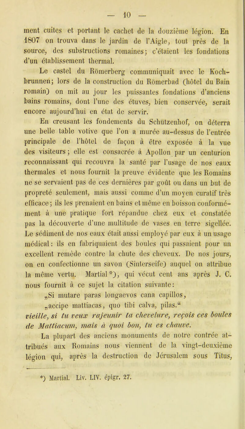 ment cuites et portant le cachet de la douzième légion. En 1807 on trouva dans le jardin de l’Aigle, tout près de la source, des substructions romaines; c’étaient les fondations d’un établissement thermal. Le castel du Romerberg communiquait avec le Kocli- brunnen; lors de la construction du Rômerbad (hôtel du Bain romain) on mit au jour les puissantes fondations d’anciens bains romains, dont l’une des étuves, bien conservée, serait encore aujourd’hui en état de servir. En creusant les fondements du Schiitzenhof, on déterra une belle table votive que l’on a murée au-dessus de l’entrée principale de l’hôtel de façon à être exposée à la vue des visiteurs ; elle est consacrée à Apollon par un centurion reconnaissant qui recouvra la santé par l’usage de nos eaux thermales et nous fournit la preuve évidente que les Romains ne se servaient pas de ces dernières par goût ou dans un but de propreté seulement, mais aussi comme d’un moyen curatif très efficace; ils les prenaient en bains et même en boisson conformé- ment à une pratique fort répandue chez eux et constatée pas la découverte d’une multitude de vases en terre sigellée. Le sédiment de nos eaux était aussi employé par eux à un usage médical : ils en fabriquaient des boules qui passaient pour un excellent remède contre la chute des cheveux. De nos jours, on en confectionne un savon (Sinlerseife) auquel on attribue la même vertu. Martial'')? qui vécut cent ans après J. C. nous fournit à ce sujet la citation suivante: „Si mutare paras longaevos cana capillos, „accipe mattiacas, quo tibi calva, pilas.“ vieille, si tu veux rajeunir ta chevelure, reçois ces boules de Mattiacum, mais à quoi bon, tu es chauve. La plupart des anciens monuments de notre contrée at- tribués aux Romains nous viennent de la vingt-deuxième légion qui, après la destruction de Jérusalem sous Titus, *) Martial. Liv. LIV. épigr. 27.