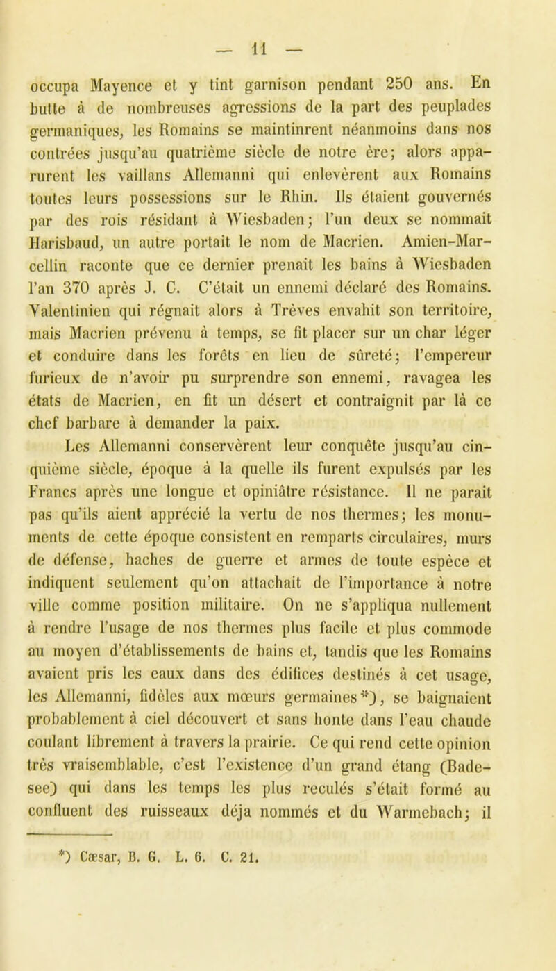 occupa Mayence et y tint garnison pendant 250 ans. En butte à de nombreuses agressions de la part des peuplades germaniques, les Romains se maintinrent néanmoins dans nos contrées jusqu’au quatrième siècle de notre ère; alors appa- rurent les vaillans Allemanni qui enlevèrent aux Romains toutes leurs possessions sur le Rhin. Ils étaient gouvernés par des rois résidant à Wiesbaden; l’un deux se nommait Harisbaud, un autre portait le nom de Macrien. Amien-Mar- cellin raconte que ce dernier prenait les bains à Wiesbaden l’an 370 après J. C. C’était un ennemi déclaré des Romains. Valentinien qui régnait alors à Trêves envahit son territoire, mais Macrien prévenu à temps, se fit placer sur un char léger et conduire dans les forêts en lieu de sûreté; l’empereur furieux de n’avoir pu surprendre son ennemi, ravagea les états de Macrien, en fit un désert et contraignit par là ce chef barbare à demander la paix. Les Allemanni conservèrent leur conquête jusqu’au cin- quième siècle, époque à la quelle ils furent expulsés par les Francs après une longue et opiniâtre résistance. 11 ne parait pas qu’ils aient apprécié la vertu de nos thermes; les monu- ments de cette époque consistent en remparts circulaires, murs de défense, haches de guerre et armes de toute espèce et indiquent seulement qu’on attachait de l’importance à notre ville comme position militaire. On ne s’appliqua nullement à rendre l’usage de nos thermes plus facile et plus commode au moyen d’établissements de bains et, tandis que les Romains avaient pris les eaux dans des édifices destinés à cet usage, les Allemanni, fidèles aux moeurs germaines*), se baignaient probablement à ciel découvert et sans honte dans l’eau chaude coulant librement à travers la prairie. Ce qui rend cette opinion très vraisemblable, c’est l’existence d’un grand étang (Bade- see) qui dans les temps les plus reculés s’était formé au confluent des ruisseaux déjà nommés et du Warmebach; il *) Cæsar, B. G. L. 6. C. 21.