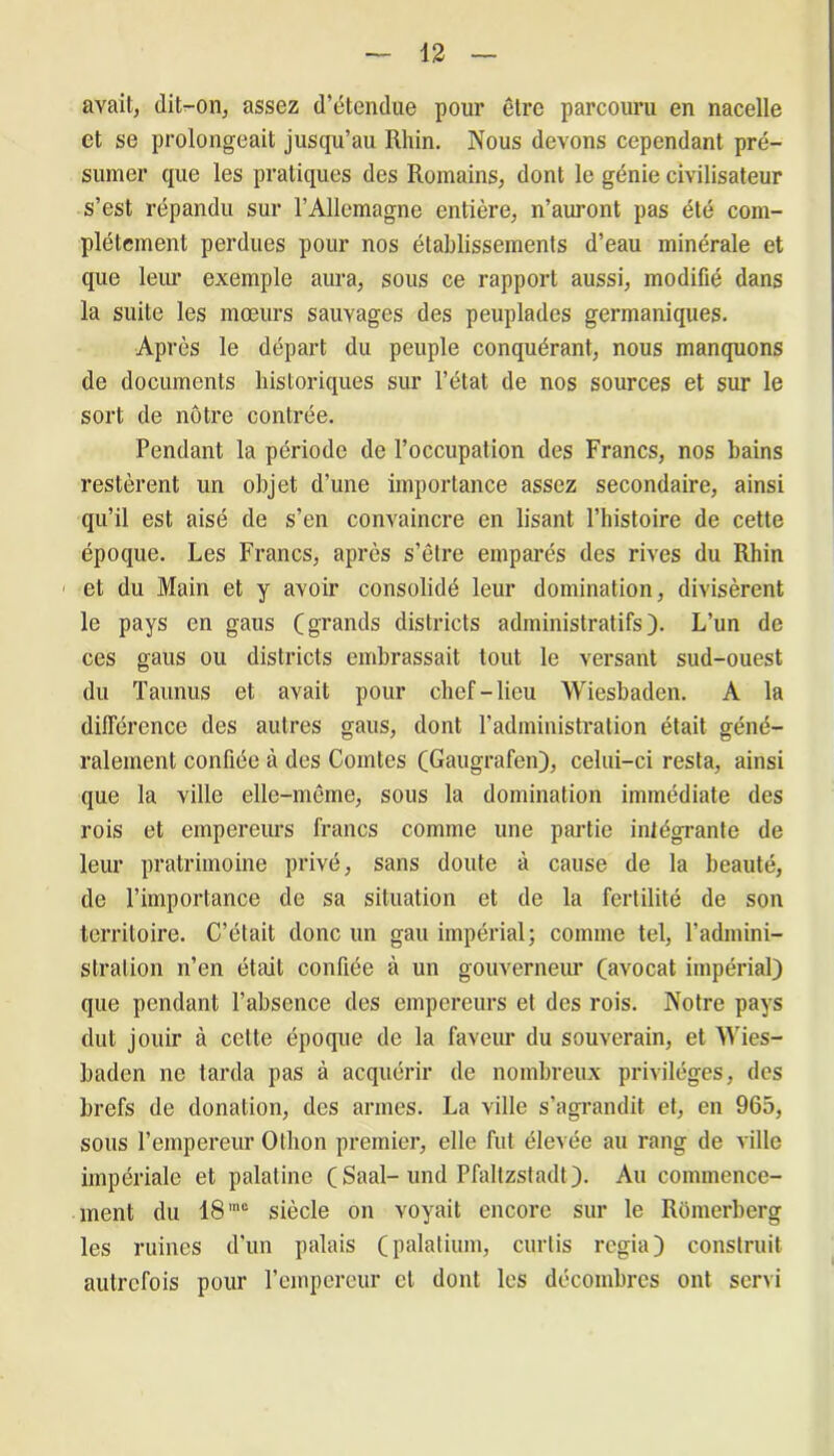 avait, dit-on, assez d’étendue pour être parcouru en nacelle et se prolongeait jusqu’au Rhin. Nous devons cependant pré- sumer que les pratiques des Romains, dont le génie civilisateur s’est répandu sur l’Allemagne entière, n’auront pas été com- plètement perdues pour nos établissements d’eau minérale et que leur exemple aura, sous ce rapport aussi, modifié dans la suite les mœurs sauvages des peuplades germaniques. Après le départ du peuple conquérant, nous manquons de documents historiques sur l’état de nos sources et sur le sort de nôtre contrée. Pendant la période de l’occupation des Francs, nos bains restèrent un objet d’une importance assez secondaire, ainsi qu’il est aisé de s’en convaincre en lisant l’histoire de cette époque. Les Francs, après s’être emparés des rives du Rhin et du Main et y avoir consolidé leur domination, divisèrent le pays en gaus (grands districts administratifs). L’un de ces gaus ou districts embrassait tout le versant sud-ouest du Taunus et avait pour chef-lieu Wiesbaden. A la différence des autres gaus, dont l’administration était géné- ralement confiée à des Comtes (Gaugrafen), celui-ci resta, ainsi que la ville elle-même, sous la domination immédiate des rois et empereurs francs connue une partie intégrante de leur pratrimoine privé, sans doute à cause de la beauté, de l’importance de sa situation et de la fertilité de son territoire. C’était donc un gau impérial; comme tel, l’admini- stration n’en était confiée à un gouverneur (avocat impérial) que pendant l’absence des empereurs et des rois. Notre pays dut jouir à cette époque de la faveur du souverain, et Wies- baden ne tarda pas à acquérir de nombreux privilèges, des brefs de donation, des armes. La ville s’agrandit et, en 965, sous l’empereur Otlion premier, elle fut élevée au rang de ville impériale et palatine (Saal-und Pfaltzstadt). Au commence- ment du 18 mc siècle on voyait encore sur le Rômerberg les ruines d’un palais (palatium, curtis regia) construit autrefois pour l’empereur et dont les décombres ont servi