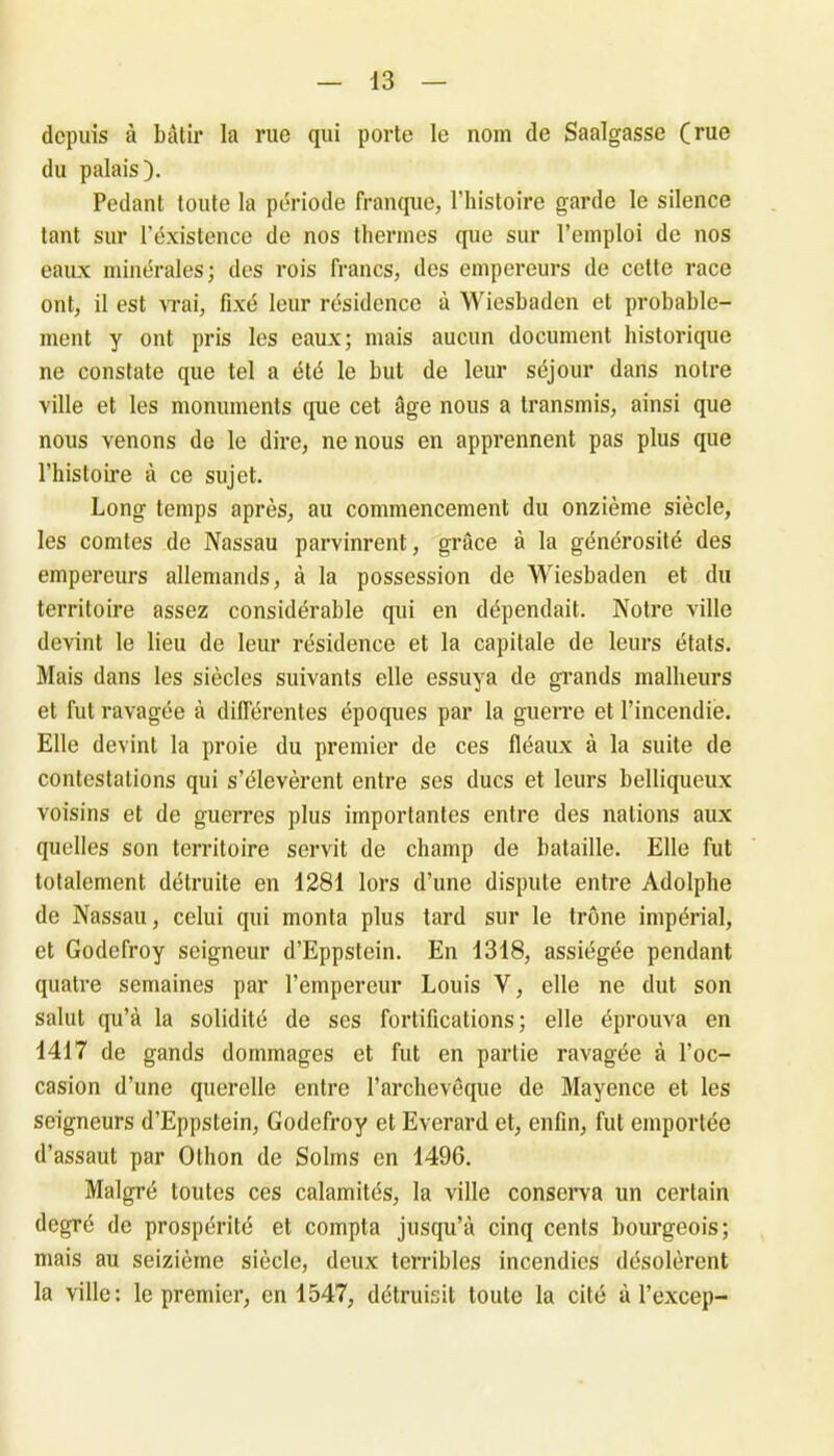 depuis à bâtir la rue qui porte le nom de Saalgasse (rue du palais). Pédant toute la période franque, l’histoire garde le silence tant sur l’existence de nos thermes que sur l’emploi de nos eaux minérales; des rois francs, des empereurs de cette race ont, il est vrai, fixé leur résidence à Wiesbadcn et probable- ment y ont pris les eaux; mais aucun document historique ne constate que tel a été le but de leur séjour dans notre ville et les monuments que cet âge nous a transmis, ainsi que nous venons de le dire, ne nous en apprennent pas plus que l’histoire à ce sujet. Long temps après, au commencement du onzième siècle, les comtes de Nassau parvinrent, grâce à la générosité des empereurs allemands, à la possession de Wiesbaden et du territoire assez considérable qui en dépendait. Notre ville devint le lieu de leur résidence et la capitale de leurs états. Mais dans les siècles suivants elle essuya de grands malheurs et fut ravagée à différentes époques par la guerre et l’incendie. Elle devint la proie du premier de ces fléaux à la suite de contestations qui s’élevèrent entre ses ducs et leurs belliqueux voisins et de guerres plus importantes entre des nations aux quelles son territoire servit de champ de bataille. Elle fut totalement détruite en 1281 lors d’une dispute entre Adolphe de Nassau, celui qui monta plus tard sur le trône impérial, et Godefroy seigneur d’Eppstein. En 1318, assiégée pendant quatre semaines par l’empereur Louis Y, elle ne dut son salut qu’à la solidité de ses fortifications; elle éprouva en 1417 de gands dommages et fut en partie ravagée à l’oc- casion d’une querelle entre l’archevêque de Mayence et les seigneurs d’Eppstein, Godefroy et Everard et, enfin, fut emportée d’assaut par Othon de Solms en 1496. Malgré toutes ces calamités, la ville conserva un certain degré de prospérité et compta jusqu’à cinq cents bourgeois; mais au seizième siècle, deux terribles incendies désolèrent la ville: le premier, en 1547, détruisit toute la cité à l’excep-