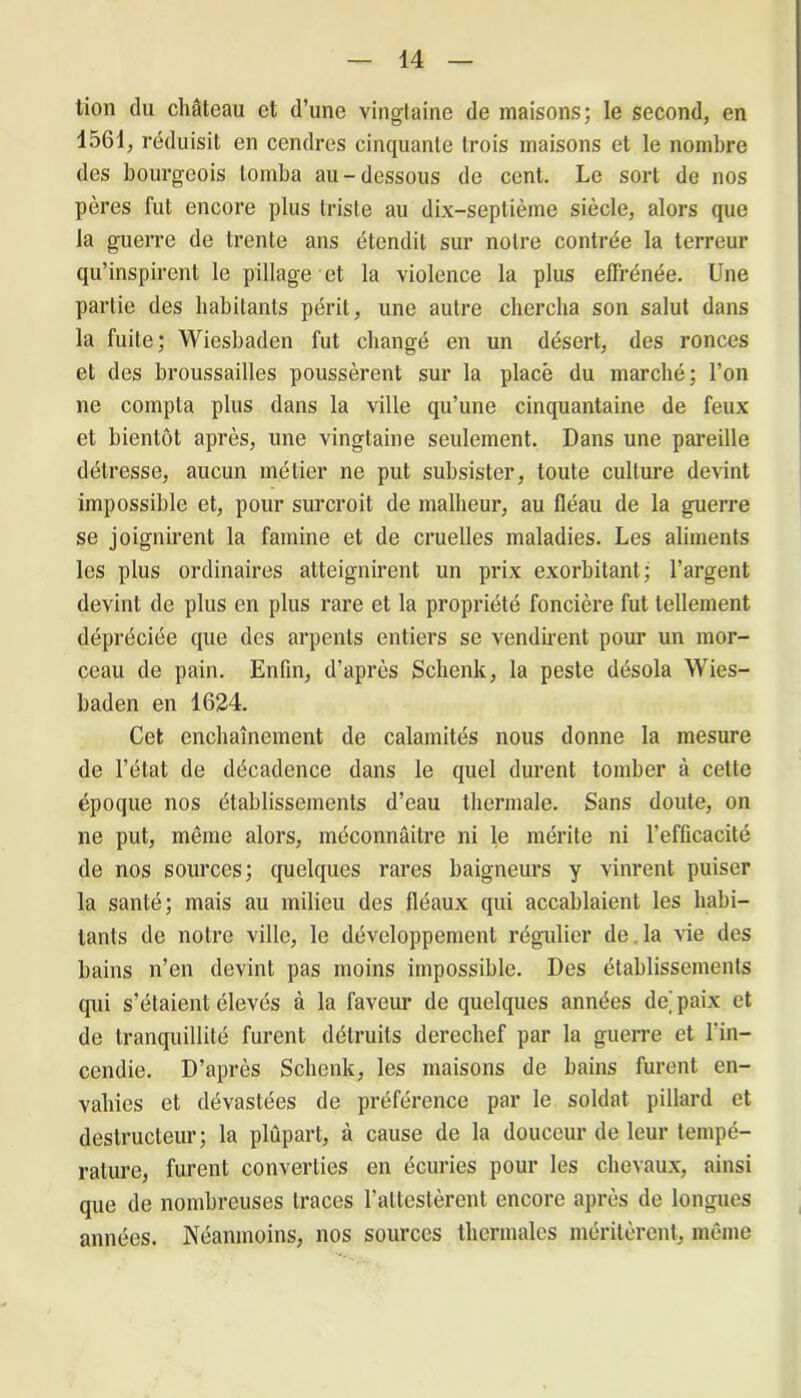 tion du château et d’une vingtaine de maisons; le second, en 1561, réduisit en cendres cinquante trois maisons et le nombre des bourgeois tomba au-dessous de cent. Le sort de nos pères fut encore plus triste au dix-septième siècle, alors que la guerre de trente ans étendit sur notre contrée la terreur qu’inspirent le pillage et la violence la plus effrénée. Une partie des habitants périt, une autre chercha son salut dans la fuite; Wiesbaden fut changé en un désert, des ronces et des broussailles poussèrent sur la placé du marché; l’on ne compta plus dans la ville qu’une cinquantaine de feux et bientôt après, une vingtaine seulement. Dans une pareille détresse, aucun métier ne put subsister, toute culture devint impossible et, pour surcroit de malheur, au fléau de la guerre se joignirent la famine et de cruelles maladies. Les aliments les plus ordinaires atteignirent un prix exorbitant; l’argent devint de plus en plus rare et la propriété foncière fut tellement dépréciée que des arpents entiers se vendirent pour un mor- ceau de pain. Enfin, d’après Schenk, la peste désola Wies- baden en 1624. Cet enchaînement de calamités nous donne la mesure de l’état de décadence dans le quel durent tomber à cette époque nos établissements d’eau thermale. Sans doute, on ne put, même alors, méconnaître ni le mérite ni l’efficacité de nos sources; quelques rares baigneurs y vinrent puiser la santé; mais au milieu des fléaux qui accablaient les habi- tants de notre ville, le développement régulier de . la vie des bains n’en devint pas moins impossible. Des établissements tpii s’étaient élevés à la faveur de quelques années de,'paix et de tranquillité furent détruits derechef par la guerre et l'in- cendie. D’après Schenk, les maisons de bains furent en- vahies et dévastées de préférence par le soldat pillard et destructeur; la plûpart, à cause de la douceur de leur tempé- rature, furent converties en écuries pour les chevaux, ainsi que de nombreuses traces l’attestèrent encore après de longues années. Néanmoins, nos sources thermales méritèrent, même