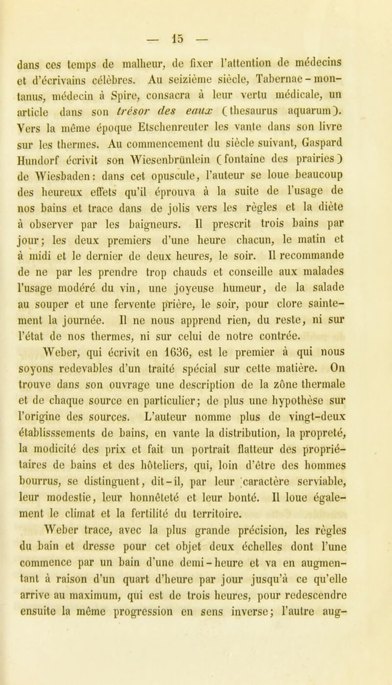 dans ces temps de malheur, de fixer l’attention de médecins et d’écrivains célèbres. Au seizième siècle, Tabernae - mon- tanus, médecin à Spire, consacra à leur vertu médicale, un article dans son trésor des eaux (thésaurus aquarum). Vers la même époque Etschenreuter les vante dans son livre sur les thermes. Au commencement du siècle suivant, Gaspard Hundorf écrivit son Wiesenbrünlein (fontaine des prairies) de Wiesbaden: dans cet opuscule, l’auteur se loue beaucoup des heureux effets qu’il éprouva à la suite de l'usage de nos bains et trace dans de jolis vers les règles et la diète à observer par les baigneurs. Il prescrit trois bains par jour; les deux premiers d’une heure chacun, le matin et à midi et le dernier de deux heures, le soir. Il recommande de ne par les prendre trop chauds et conseille aux malades l’usage modéré du vin, une joyeuse humeur, de la salade au souper et une fervente prière, le soir, pour clore sainte- ment la journée. Il ne nous apprend rien, du reste, ni sur l’état de nos thermes, ni sur celui de notre contrée. Weber, qui écrivit en 1636, est le premier à qui nous soyons redevables d’un traité spécial sur cette matière. On trouve dans son ouvrage une description de la zone thermale et de chaque source en particulier; de plus une hypothèse sur l’origine des sources. L’auteur nomme plus de vingt-deux établissements de bains, en vante la distribution, la propreté, la modicité des prix et fait un portrait flatteur des proprié- taires de bains et des hôteliers, qui, loin d’être des hommes bourrus, se distinguent, dit-il, par leur 'caractère serviable, leur modestie, leur honnêteté et leur bonté. Il loue égale- ment le climat et la fertilité du territoire. Weber trace, avec la plus grande précision, les règles du bain et dresse pour cet objet deux échelles dont l’une commence par un bain d’une demi-heure et va en augmen- tant à raison d’un quart d’heure par jour jusqu’à ce qu’elle arrive au maximum, qui est de trois heures, pour redescendre ensuite la même progression en sens inverse; l’autre aug-