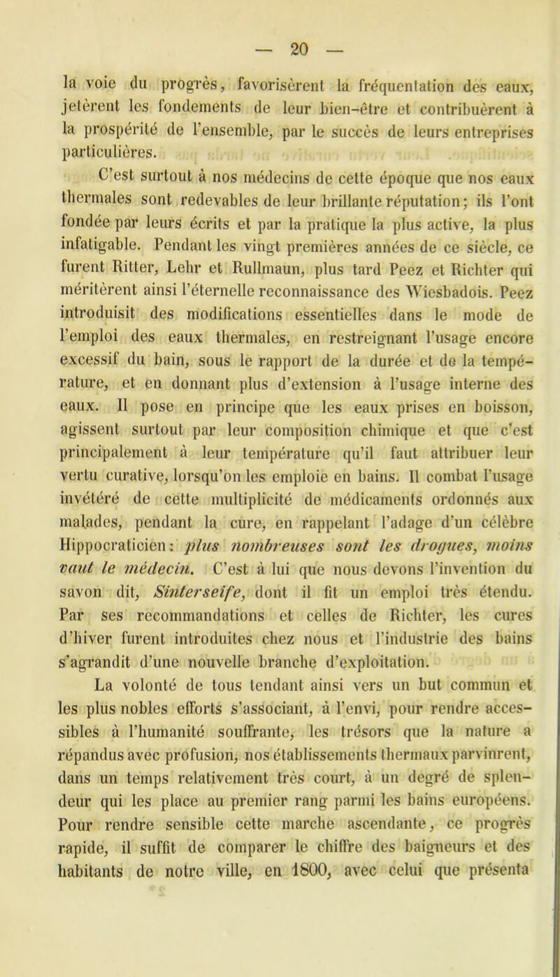 la voie du progrès, favorisèrent la fréquentation des eaux, jetèrent les fondements de leur bien-être et contribuèrent à la prospérité de l’ensemble, par le succès de leurs entreprises particulières. C’est surtout à nos médecins de celte époque que nos eaux thermales sont redevables de leur brillante réputation; ils l’ont fondée par leurs écrits et par la pratique la plus active, la plus infatigable. Pendant les vingt premières années de ce siècle, ce furent Ritter, Lehr et Rullmaun, plus tard Peez et Richter qui méritèrent ainsi l’éternelle reconnaissance des Wiesbadois. Peez introduisit des modifications essentielles dans le mode de l’emploi des eaux thermales, en restreignant l’usage encore excessif du bain, sous le rapport de la durée et de la tempé- rature, et en donnant plus d’extension à l’usage interne des eaux. Il pose en principe que les eaux prises en boisson, agissent surtout par leur composition chimique et que c’est principalement à leur température qu’il faut attribuer leur vertu curative, lorsqu’on les emploie en bains. Il combat l’usage invétéré de cette multiplicité de médicaments ordonnés aux malades, pendant la cure, en rappelant l’adage d’un célèbre Hippocraticien : plus nombreuses sont les drogues, moins vaut le médecin. C’est à lui que nous devons l’invention du savon dit, Sinterseife, dont il fit un emploi très étendu. Par ses recommandations et celles de Richter, les cures d’hiver furent introduites chez nous et l’industrie des bains s’agrandit d’une nouvelle branche d’exploitation. La volonté de tous tendant ainsi vers un but commun et les plus nobles efForts s’associant, à l’envi, pour rendre acces- sibles à l’humanité souffrante, les trésors que la nature a répandus avec profusion, nos établissements thermaux parvinrent, dans un temps relativement très court, à un degré de splen- deur qui les place au premier rang parmi les bains européens. Pour rendre sensible cette marche ascendante, ce progrès rapide, il suffit de comparer le chiffre des baigneurs et des habitants de notre ville, en 1800, avec celui que présenta