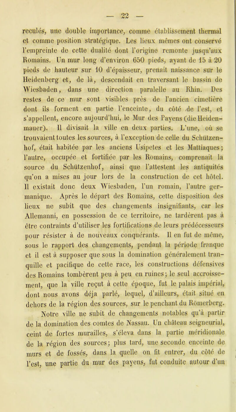 reculés, une double importance, comme établissement thermal et comme position stratégique. Les lieux mêmes ont conservé l’empreinte de cette dualité dont l’origine remonte juscpi’aux Romains. Un mur long d’environ 650 pieds, ayant de 15 à 20 pieds de hauteur sur 10 d’épaisseur, prenait naissance sur le Heidenberg et, de là, descendait en traversant le bassin de Wiesbaden, dans une direction paralelle au Rhin. Des restes de ce mur sont visibles près de l’ancien cimetière dont ils forment en partie l’enceinte, du côté .de l’est, et s’appellent, encore aujourd’hui, le Mur des Payens (die Heiden- mauer). Il divisait la ville en deux parties. L’une, où se trouvaient toutes les sources, à l’exception de celle du Sclüitzen- hof, était habitée par les anciens Usipetes et les Mattiaques; l’autre, occupée et fortifiée par les Romains, comprenait la source du Schützenhof, ainsi que l’attestent les antiquités qu’on a mises au jour lors de la construction de cet hôtel. Il existait donc deux Wiesbaden, l’un romain, l’autre ger- manique. Après le départ des Romains, cette disposition des lieux ne subit que des changements insignifiants, car les Allemanni, en possession de ce territoire, ne tardèrent pas à être contraints d’utiliser les fortifications de leurs prédécesseurs pour résister à de nouveaux conquérants. Il en fut de même, sous le rapport des changements, pendant la période franque et il est à supposer que sous la domination généralement tran- quille et pacifique de cette race, les constructions défensives des Romains tombèrent peu à peu en ruines; le seul accroisse- ment, que la ville reçut à cette époque, fut le palais impérial, dont nous avons déjà parlé, lequel, d’ailleurs, était situé en dehors de la région des sources, sur le penchant du Romerberg. Notre ville ne subit de changements notables qu’à partir de la domination des comtes de Nassau. Un château seigneurial, ceint de fortes murailles, s’éleva dans la partie méridionale de la région des sources; plus tard, une seconde enceinte de murs et de fossés, dans la quelle on fit entrer, du côté de l’est, une partie du mur des payens, fut conduite autour d’un