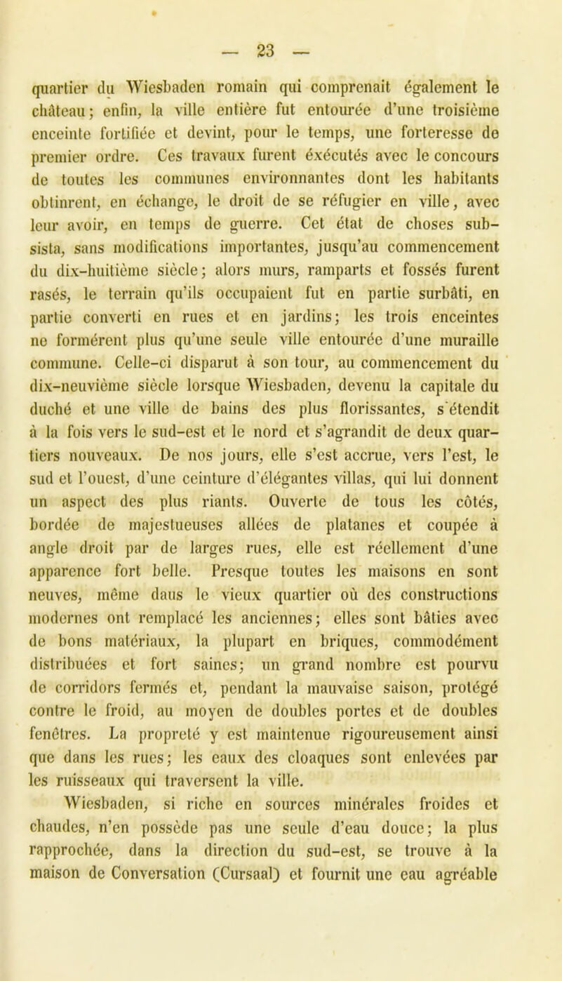 quartier du Wiesbaden romain qui comprenait également le château; enfin, la ville entière fut entourée d’une troisième enceinte fortifiée et devint, pour le temps, une forteresse do premier ordre. Ces travaux furent éxécutés avec le concours de toutes les communes environnantes dont les habitants obtinrent, en échange, le droit de se réfugier en ville, avec leur avoir, en temps de guerre. Cet état de choses sub- sista, sans modifications importantes, jusqu’au commencement du dix-huitième siècle; alors murs, ramparts et fossés furent rasés, le terrain qu’ils occupaient fut en partie surbâti, en partie converti en rues et en jardins; les trois enceintes ne formèrent plus qu’une seule ville entourée d’une muraille commune. Celle-ci disparut à son tour, au commencement du dix-neuvième siècle lorsque Wiesbaden, devenu la capitale du duché et une ville de bains des plus florissantes, s'étendit à la fois vers le sud-est et le nord et s’agrandit de deux quar- tiers nouveaux. De nos jours, elle s’est accrue, vers l’est, le sud et l’ouest, d’une ceinture d’élégantes villas, qui lui donnent un aspect des plus riants. Ouverte de tous les côtés, bordée de majestueuses allées de platanes et coupée à angle droit par de larges rues, elle est réellement d’une apparence fort belle. Presque toutes les maisons en sont neuves, même dans le vieux quartier où des constructions modernes ont remplacé les anciennes; elles sont bâties avec de bons matériaux, la plupart en briques, commodément distribuées et fort saines; un grand nombre est pourvu de corridors fermés et, pendant la mauvaise saison, protégé contre le froid, au moyen de doubles portes et de doubles fenêtres. La propreté y est maintenue rigoureusement ainsi que dans les rues; les eaux des cloaques sont enlevées par les ruisseaux qui traversent la ville. Wiesbaden, si riche en sources minérales froides et chaudes, n’en possède pas une seule d’eau douce; la plus rapprochée, dans la direction du sud-est, se trouve à la maison de Conversation (Cursaal) et fournit une eau agréable