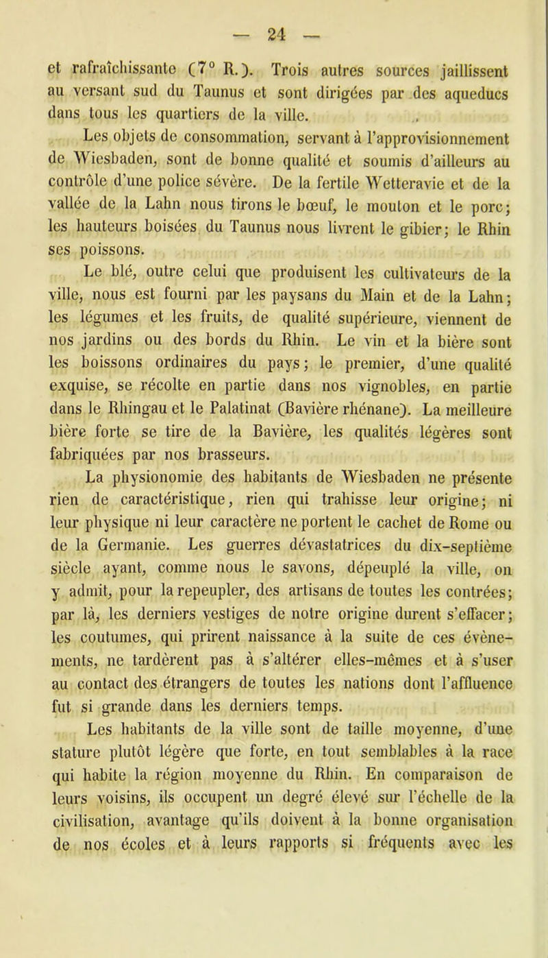 et rafraîchissante (7° R.). Trois autres sources jaillissent au versant sud du Taunus et sont dirigées par des aqueducs dans tous les quartiers de la ville. Les objets de consommation, servant à l’approvisionnement de Wiesbaden, sont de bonne qualité et soumis d’ailleurs au contrôle d’une police sévère. De la fertile Wetteravie et de la vallée de la Lahn nous tirons le bœuf, le mouton et le porc; les hauteurs boisées du Taunus nous livrent le gibier; le Rhin ses poissons. Le blé, outre celui que produisent les cultivateurs de la ville, nous est fourni par les paysans du Main et de la Lahn ; les légumes et les fruits, de qualité supérieure, viennent de nos jardins ou des bords du Rhin. Le vin et la bière sont les boissons ordinaires du pays; le premier, d’une qualité exquise, se récolte en partie dans nos vignobles, en partie dans le Rhingau et le Palatinat (Bavière rhénane). La meilleure bière forte se tire de la Bavière, les qualités légères sont fabriquées par nos brasseurs. La physionomie des habitants de Wiesbaden ne présente rien de caractéristique, rien qui trahisse leur origine; ni leur physique ni leur caractère ne portent le cachet de Rome ou de la Germanie. Les guerres dévastatrices du dix-septième siècle ayant, comme nous le savons, dépeuplé la ville, on y admit, pour la repeupler, des artisans de toutes les contrées; par là, les derniers vestiges de notre origine durent s’effacer; les coutumes, qui prirent naissance à la suite de ces évène- ments, ne tardèrent pas à s’altérer elles-mêmes et à s’user au contact des étrangers de toutes les nations dont l’affluence fut si grande dans les derniers temps. Les habitants de la ville sont de taille moyenne, d’une stature plutôt légère que forte, en tout semblables à la race qui habite la région moyenne du Rhin. En comparaison de leurs voisins, ils occupent un degré élevé sur l’échelle de la civilisation, avantage qu'ils doivent à la bonne organisation de nos écoles et à leurs rapports si fréquents avec les