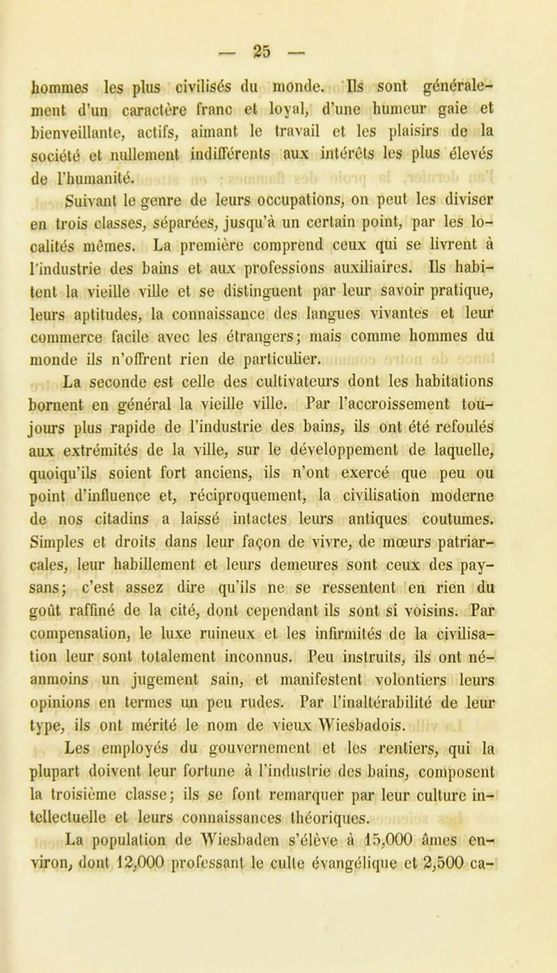 hommes les plus civilisés du monde. Ils sont générale- ment d’un caractère franc et loyal, d’une humeur gaie et bienveillante, actifs, aimant le travail et les plaisirs de la société et nullement indifférents aux intérêts les plus élevés de rhumanité. Suivant le genre de leurs occupations, on peut les diviser en trois classes, séparées, jusqu’à un certain point, par les lo- calités mêmes. La première comprend ceux qui se livrent à l'industrie des bains et aux professions auxiliaires. Ils habi- tent la vieille ville et se distinguent par leur savoir pratique, leurs aptitudes, la connaissance des langues vivantes et leur commerce facile avec les étrangers; mais comme hommes du monde ils n’offrent rien de particulier. La seconde est celle des cultivateurs dont les habitations bornent en général la vieille ville. Par l’accroissement tou- jours plus rapide de l’industrie des bains, ils ont été refoulés aux extrémités de la ville, sur le développement de laquelle, quoiqu’ils soient fort anciens, ils n’ont exercé que peu ou point d’influence et, réciproquement, la civilisation moderne de nos citadins a laissé intactes leurs antiques coutumes. Simples et droits dans leur façon de vivre, de mœurs patriar- cales, leur habillement et leurs demeures sont ceux des pay- sans; c’est assez dire qu’ils ne se ressentent en rien du goût raffiné de la cité, dont cependant ils sont si voisins. Par compensation, le luxe ruineux et les infirmités de la civilisa- tion leur sont totalement inconnus. Peu instruits, ils ont né- anmoins un jugement sain, et manifestent volontiers leurs opinions en termes un peu rudes. Par l’inaltérabilité de leur type, ils ont mérité le nom de vieux Wiesbadois. Les employés du gouvernement et les rentiers, qui la plupart doivent leur fortune à l’industrie des bains, composent la troisième classe; ils se font remarquer par leur culture in- tellectuelle et leurs connaissances théoriques. La population de Wicsbaden s’élève à 15,000 âmes en- viron, dont 12,000 professant le culte évangélique et 2,500 ca-