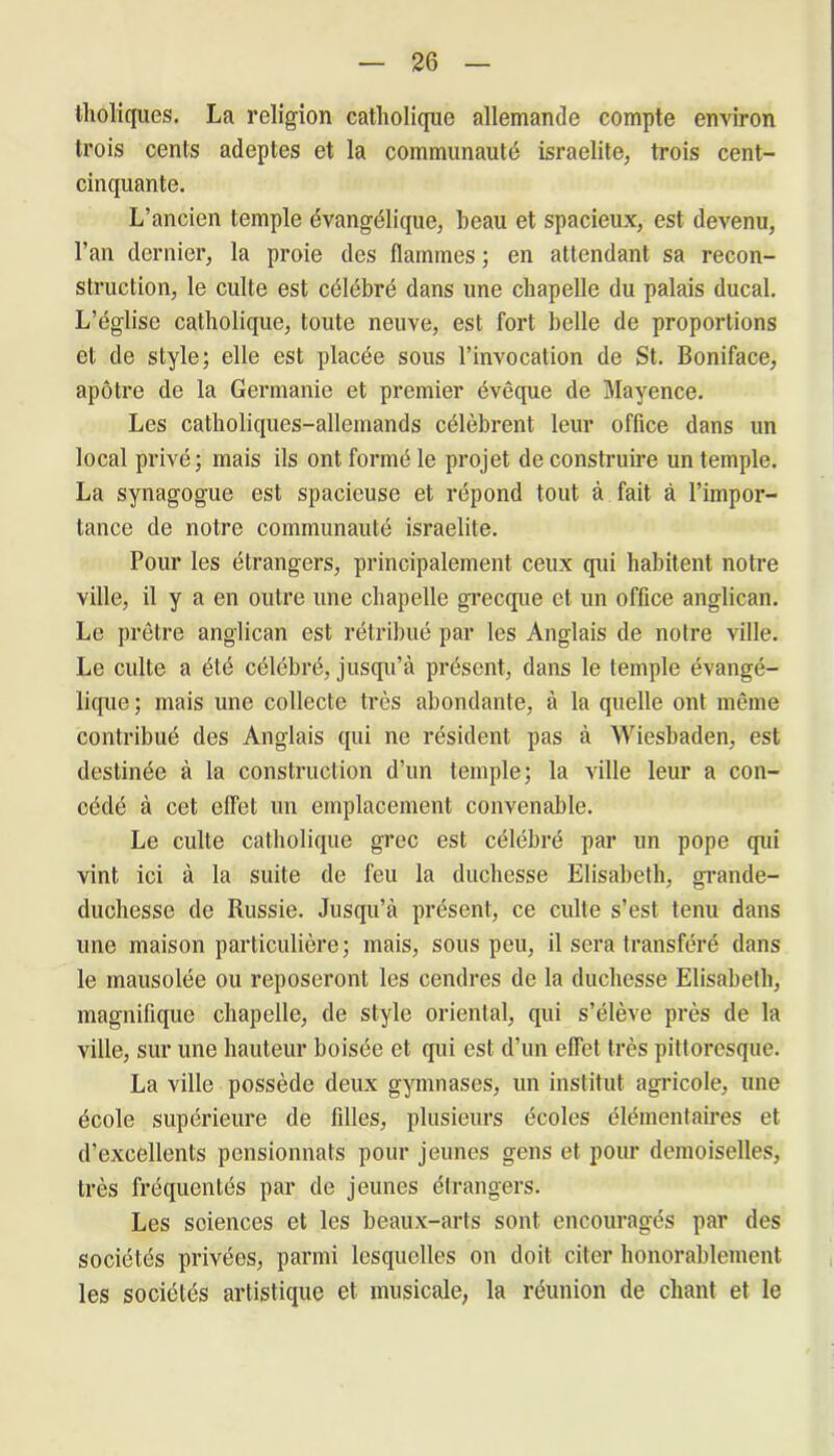 tholiques. La religion catholique allemande compte environ trois cents adeptes et la communauté israelite, trois cent- cinquante. L’ancien temple évangélique, beau et spacieux, est devenu, l'an dernier, la proie des flammes ; en attendant sa recon- struction, le culte est célébré dans une chapelle du palais ducal. L’église catholique, toute neuve, est fort belle de proportions et de style; elle est placée sous l’invocation de St. Boniface, apôtre de la Germanie et premier évêque de Mayence. Les catholiques-allemands célèbrent leur office dans un local privé; mais ils ont formé le projet de construire un temple. La synagogue est spacieuse et répond tout à fait à l’impor- tance de notre communauté israelite. Pour les étrangers, principalement ceux (pii habitent notre ville, il y a en outre une chapelle grecque et un office anglican. Le prêtre anglican est rétribué par les Anglais de notre ville. Le culte a été célébré, jusqu’à présent, dans le temple évangé- lique ; mais une collecte très abondante, à la quelle ont même contribué des Anglais qui ne résident pas à Wiesbaden, est destinée à la construction d’un temple; la ville leur a con- cédé à cet effet un emplacement convenable. Le culte catholique grec est célébré par un pope qui vint ici à la suite de feu la duchesse Elisabeth, grande- duchesse de Russie. Jusqu’à présent, ce culte s’est tenu dans une maison particulière; mais, sous peu, il sera transféré dans le mausolée ou reposeront les cendres de la duchesse Elisabeth, magnifique chapelle, de style oriental, qui s’élève près de la ville, sur une hauteur boisée et qui est d’un effet très pittoresque. La ville possède deux gymnases, un institut agricole, une école supérieure de filles, plusieurs écoles élémentaires et d’excellents pensionnats pour jeunes gens et pour demoiselles, très fréquentés par de jeunes étrangers. Les sciences et les beaux-arts sont encouragés par des sociétés privées, parmi lesquelles on doit citer honorablement les sociétés artistique et musicale, la réunion de chant et le