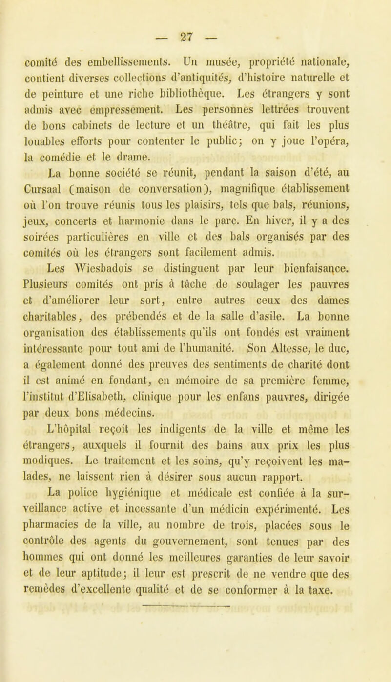 comité des embellissements. Un musée, propriété nationale, contient diverses collections d’antiquités, d’histoire naturelle et de peinture et une riche bibliothèque. Les étrangers y sont admis avec empressement. Les personnes lettrées trouvent de bons cabinets de lecture et un théâtre, qui fait les plus louables efforts pour contenter le public; on y joue l’opéra, la comédie et le drame. La bonne société se réunit, pendant la saison d’été, au Cursaal (maison de conversation), magnifique établissement où l’on trouve réunis tous les plaisirs, tels que bals, réunions, jeux, concerts et harmonie dans le parc. En hiver, il y a des soirées particulières en ville et des bals organisés par des comités où les étrangers sont facilement admis. Les Wiesbadois se distinguent par leur bienfaisance. Plusieurs comités ont pris à tâche de soulager les pauvres et d’améliorer leur sort, entre autres ceux des dames charitables, des prébendés et de la salle d’asile. La bonne organisation des établissements qu’ils ont fondés est vraiment intéressante pour tout ami de l’humanité. Son Altesse, le duc, a également donné des preuves des sentiments de charité dont il est animé en fondant, en mémoire de sa première femme, l’institut d’Elisabeth, clinique pour les enfans pauvres, dirigée par deux bons médecins. L’hôpital reçoit les indigents de la ville et même les étrangers, auxquels il fournit des bains aux prix les plus modiques. Le traitement et les soins, qu’y reçoivent les ma- lades, ne laissent rien à désirer sous aucun rapport. La police hygiénique et médicale est confiée à la sur- veillance active et incessante d’un médicin expérimenté. Les pharmacies de la ville, au nombre de trois, placées sous le contrôle des agents du gouvernement, sont tenues par des hommes qui ont donné les meilleures garanties de leur savoir et de leur aptitude; il leur est prescrit de ne vendre que des remèdes d’excellente qualité et de se conformer à la taxe.