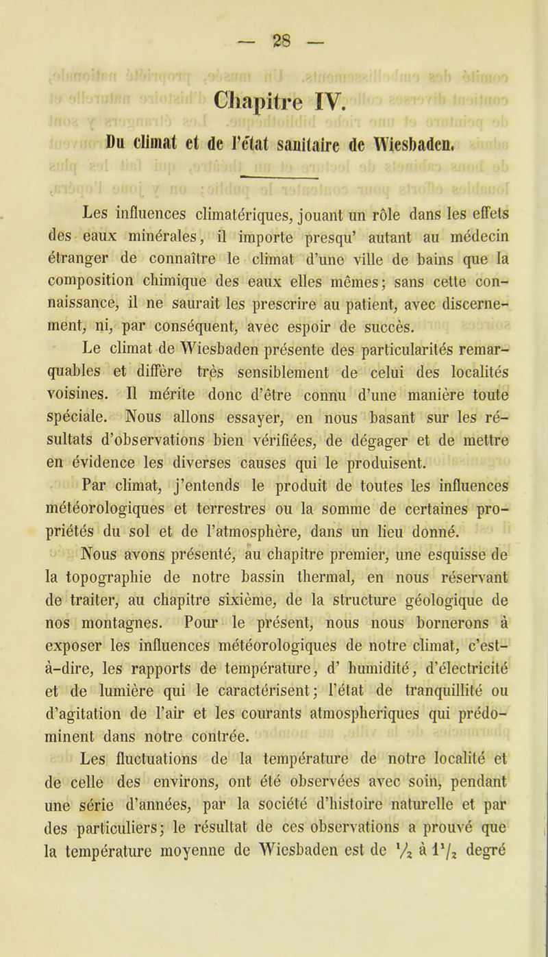 Chapitre IV. Du climat et de l’c'tat sanitaire de Wiesbaden, Les influences climatériques, jouant un rôle dans les effets des eaux minérales, il importe presqu’ autant au médecin étranger de connaître le climat d’une ville de bains que la composition chimique des eaux elles mêmes; sans cette con- naissance, il ne saurait les prescrire au patient, avec discerne- ment, ni, par conséquent, avec espoir de succès. Le climat de Wiesbaden présente des particularités remar- quables et diffère très sensiblement de celui des localités voisines. Il mérite donc d’être connu d’une manière toute spéciale. Nous allons essayer, en nous basant sur les ré- sultats d’observations bien vérifiées, de dégager et de mettre en évidence les diverses causes qui le produisent. Par climat, j’entends le produit de toutes les influences météorologiques et terrestres ou la somme de certaines pro- priétés du sol et de l’atmosphère, dans un lieu donné. Nous avons présenté, au chapitre premier, une esquisse de la topographie de notre bassin thermal, en nous réservant de traiter, au chapitre sixième, de la structure géologique de nos montagnes. Pour le présent, nous nous bornerons à exposer les influences météorologiques de notre climat, c’est- à-dire, les rapports de température, d’ humidité, d’électricité et de lumière qui le caractérisent; l’état de tranquillité ou d’agitation de Pair et les courants atmosphériques qui prédo- minent dans notre contrée. Les fluctuations de la température de notre localité et de celle des environs, ont été observées avec soin, pendant une série d’années, par la société d’histoire naturelle et par des particuliers; le résultat de ces observations a prouvé que la température moyenne de Wiesbaden est de x/z à l1/^ degré