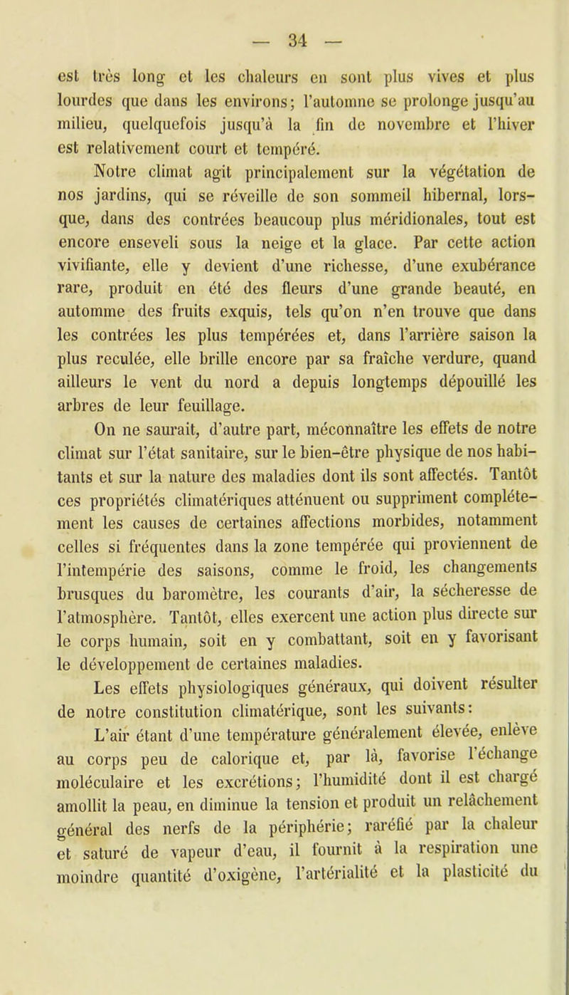 est très long et les chaleurs en sont plus vives et plus lourdes que dans les environs; l’automne se prolonge jusqu’au milieu, quelquefois jusqu’à la fin de novembre et l’hiver est relativement court et tempéré. Notre climat agit principalement sur la végétation de nos jardins, qui se réveille de son sommeil hibernal, lors- que, dans des contrées beaucoup plus méridionales, tout est encore enseveli sous la neige et la glace. Par cette action vivifiante, elle y devient d’une richesse, d’une exubérance rare, produit en été des fleurs d’une grande beauté, en automme des fruits exquis, tels qu’on n’en trouve que dans les contrées les plus tempérées et, dans l’arrière saison la plus reculée, elle brille encore par sa fraîche verdure, quand ailleurs le vent du nord a depuis longtemps dépouillé les arbres de leur feuillage. On ne saurait, d’autre part, méconnaître les effets de notre climat sur l’état sanitaire, sur le bien-être physique de nos habi- tants et sur la nature des maladies dont ils sont affectés. Tantôt ces propriétés climatériques atténuent ou suppriment complète- ment les causes de certaines affections morbides, notamment celles si fréquentes dans la zone tempérée qui proviennent de l’intempérie des saisons, comme le froid, les changements brusques du baromètre, les courants d'air, la sécheresse de l’atmosphère. Tantôt, elles exercent une action plus directe sur le corps humain, soit en y combattant, soit en y favorisant le développement de certaines maladies. Les effets physiologiques généraux, qui doivent résulter de notre constitution climatérique, sont les suivants: L’air étant d’une température généralement élevée, enlève au corps peu de calorique et, par là, favorise 1 échange moléculaire et les excrétions; l’humidité dont il est chargé amollit la peau, en diminue la tension et produit un relâchement général des nerfs de la périphérie; raréfié par la chaleur et saturé de vapeur d’eau, il fournit à la respiration une moindre quantité d’oxigène, 1 artérialite et la plasticité du