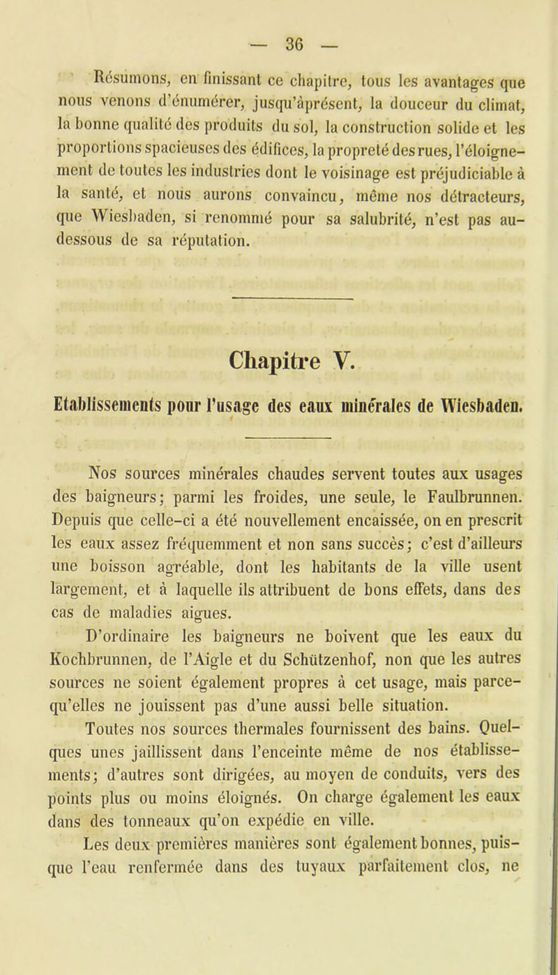 Résumons, en finissant ce chapitre, tous les avantages que nous venons d’énumérer, jusqu’àprésent, la douceur du climat, la bonne qualité des produits du sol, la construction solide et les proportions spacieuses des édifices, la propreté des rues, l’éloigne- ment de toutes les industries dont le voisinage est préjudiciable à la santé, et nous aurons convaincu, même nos détracteurs, que Wiesbaden, si renommé pour sa salubrité, n’est pas au- dessous de sa réputation. Chapitre V. Etablissements pour l’usage des eaux minérales de Wiesbaden. Nos sources minérales chaudes servent toutes aux usages des baigneurs; parmi les froides, une seule, le Faulbrunnen. Depuis que celle-ci a été nouvellement encaissée, on en prescrit les eaux assez fréquemment et non sans succès ; c’est d’ailleurs une boisson agréable, dont les habitants de la ville usent largement, et à laquelle ils attribuent de bons effets, dans des cas de maladies aigues. D’ordinaire les baigneurs ne boivent que les eaux du Kochbrunnen, de l’Aigle et du Schützenhof, non que les autres sources ne soient également propres à cet usage, mais parce- qu’elles ne jouissent pas d’une aussi belle situation. Toutes nos sources thermales fournissent des bains. Quel- ques unes jaillissent dans l’enceinte même de nos établisse- ments; d’autres sont dirigées, au moyen de conduits, vers des points plus ou moins éloignés. On charge également les eaux dans des tonneaux qu’on expédie en ville. Les deux premières manières sont également bonnes, puis- que l'eau renfermée dans des tuyaux parfaitement clos, ne