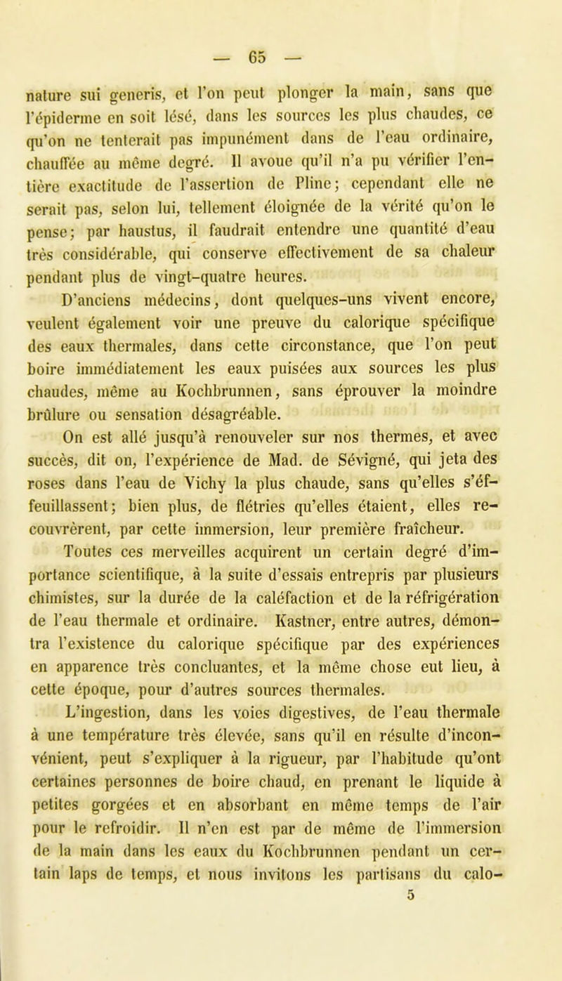 nature sui generis, et l’on peut plonger la main, sans que l’épiderme en soit lésé, dans les sources les plus chaudes, ce qu’on ne tenterait pas impunément dans de l’eau ordinaire, chauffée au même degré. 11 avoue qu’il n’a pu vérifier l’en- tière exactitude de l’assertion de Pline; cependant elle ne serait pas, selon lui, tellement éloignée de la vérité qu’on le pense; par haustus, il faudrait entendre une quantité d’eau très considérable, qui conserve effectivement de sa chaleur pendant plus de vingt-quatre heures. D’anciens médecins, dont quelques-uns vivent encore, veulent également voir une preuve du calorique spécifique des eaux thermales, dans cette circonstance, que l’on peut boire immédiatement les eaux puisées aux sources les plus chaudes, même au Kochbrunnen, sans éprouver la moindre brûlure ou sensation désagréable. On est allé jusqu’à renouveler sur nos thermes, et avec succès, dit on, l’expérience de Mad. de Sévigné, qui jeta des roses dans l’eau de Vichy la plus chaude, sans qu’elles s’éf- feuillassent; bien plus, de flétries qu’elles étaient, elles re- couvrèrent, par cette immersion, leur première fraîcheur. Toutes ces merveilles acquirent un certain degré d’im- portance scientifique, à la suite d’essais entrepris par plusieurs chimistes, sur la durée de la caléfaction et de la réfrigération de l’eau thermale et ordinaire. Kastner, entre autres, démon- tra l’existence du calorique spécifique par des expériences en apparence très concluantes, et la même chose eut lieu, à cette époque, pour d’autres sources thermales. L’ingestion, dans les voies digestives, de l’eau thermale à une température très élevée, sans qu’il en résulte d’incon- vénient, peut s’expliquer à la rigueur, par l’habitude qu’ont certaines personnes de boire chaud, en prenant le liquide à petites gorgées et en absorbant en même temps de l’air pour le refroidir. Il n’en est par de même de l’immersion de la main dans les eaux du Kochbrunnen pendant un cer- tain laps de temps, et nous invitons les partisans du calo-