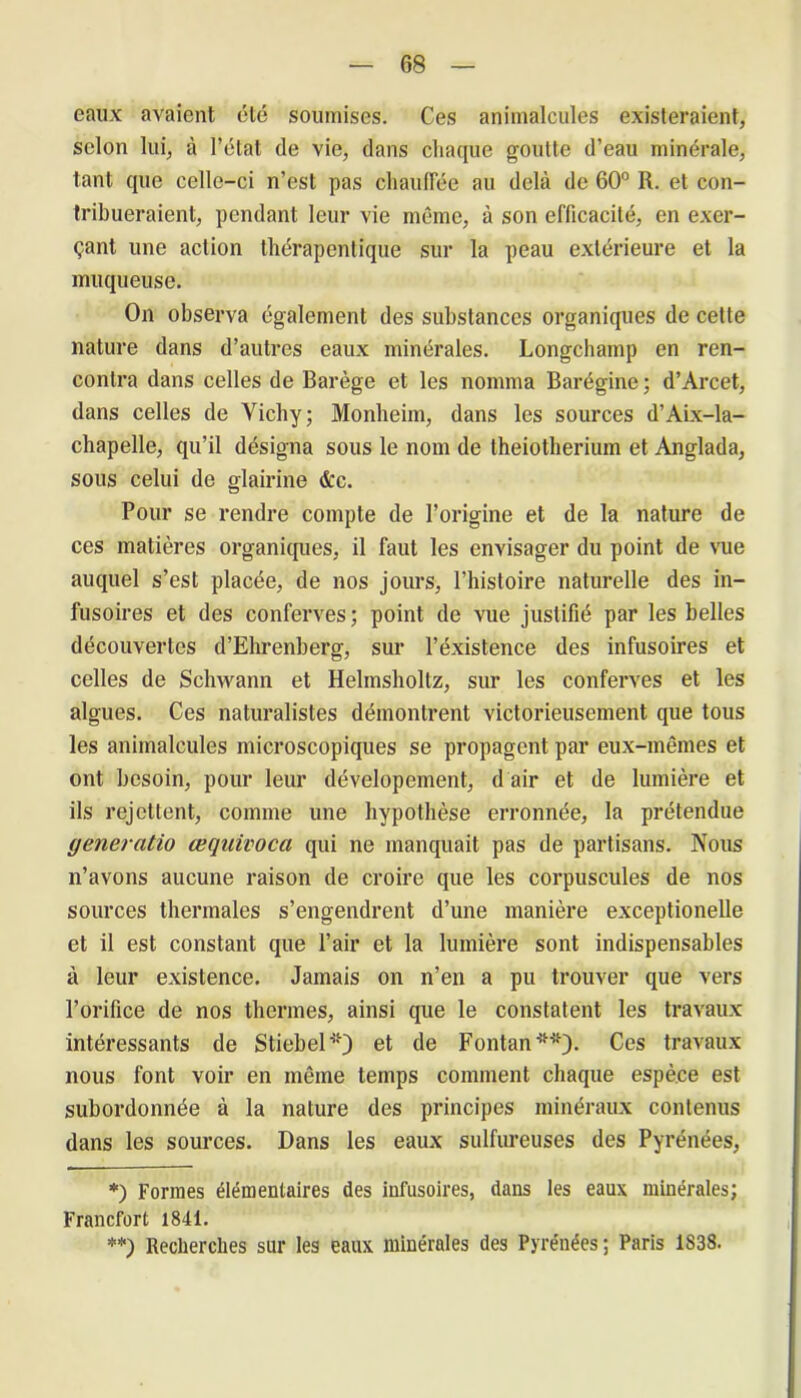 eaux avaient été soumises. Ces animalcules existeraient, selon lui, à l’état de vie, dans chaque goutte d’eau minérale, tant que celle-ci n'est pas chaulTée au delà de 60° R. et con- tribueraient, pendant leur vie même, à son efficacité, en exer- çant une action thérapentique sur la peau extérieure et la muqueuse. On observa également des substances organiques de cette nature dans d’autres eaux minérales. Longchamp en ren- contra dans celles de Barège et les nomma Barégine ; d’Arcet, dans celles de Vichy; Monheim, dans les sources d’Aix-la- chapelle, qu’il désigna sous le nom de Iheiotherium et Anglada, sous celui de glairine &c. Pour se rendre compte de l’origine et de la nature de ces matières organiques, il faut les envisager du point de vue auquel s’est placée, de nos jours, l’histoire naturelle des in- fusoires et des conferves; point de vue justifié par les belles découvertes d’Ehrenberg, sur l’éxistence des infusoires et celles de Schwann et Helmsholtz, sur les conferves et les algues. Ces naturalistes démontrent victorieusement que tous les animalcules microscopiques se propagent par eux-mêmes et ont besoin, pour leur dévelopement, d air et de lumière et ils rejettent, comme une hypothèse erronnée, la prétendue generatio œquivoca qui ne manquait pas de partisans. Nous n’avons aucune raison de croire que les corpuscules de nos sources thermales s’engendrent d’une manière exceptionelle et il est constant que l’air et la lumière sont indispensables à leur existence. Jamais on n’en a pu trouver que vers l’orifice de nos thermes, ainsi que le constatent les travaux intéressants de Stiebel*) et de Fontan *■**). Ces travaux nous font voir en même temps comment chaque espèce est subordonnée à la nature des principes minéraux contenus dans les sources. Dans les eaux sulfureuses des Pyrénées, *) Formes élémentaires des infusoires, dans les eaux minérales; Francfort 1841. **) Recherches sur les eaux minérales des Pyrénées; Paris 1838.