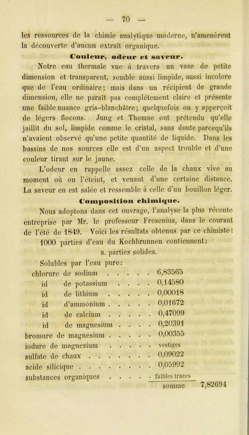 les ressources de la chimie analytique moderne, n’amenèrent la découverte d’aucun extrait organique. Couleur, odeur et saveur. Notre eau thermale vue à travers un vase de petite dimension et transparent, semble aussi limpide, aussi incolore que de l’eau ordinaire; mais dans un récipient de grande dimension, elle ne paraît pas complètement claire et présente une faible nuance gris-blanchâtre; quelquefois on y apperçoit de légers flocons. Jung et Thomae ont prétendu qu’elle jaillit du sol, limpide comme le cristal, sans doute parcequ’ils n’avaient observé qu’une petite quantité de liquide. Dans les bassins de nos sources elle est d’un aspect trouble et d’une couleur tirant sur le jaune. L’odeur en rappelle assez celle de la chaux vive au moment où on l’éteint, et venant d’une certaine distance. La saveur en est salée et ressemble à celle d’un bouillon léger. Composition chimique. Nous adoptons dans cet ouvrage, l’analyse la plus récente entreprise par Mr. le professeur Fresenius, dans le courant de l’été de 1849. Voici les résultats obtenus par ce chimiste: 1000 parties d’eau du Kochbrunnen contiennent: a. parties solides. Solubles par l’eau pure: chlorure de sodium .... . 6,83565 id de potassium . . . . 0,14580 id de lithium .... . 0,00018 id d’ammonium .... . 0,01672 id de calcium .... . 0,47099 id de magnésium . . . . 0,20391 bromure de magnésium .... . 0,00355 iodure de magnésium .... . vestiges sulfate de chaux . 0,09022 acide silicique . 0,05992 substances organiques .... . faibles traces somme 7,82694