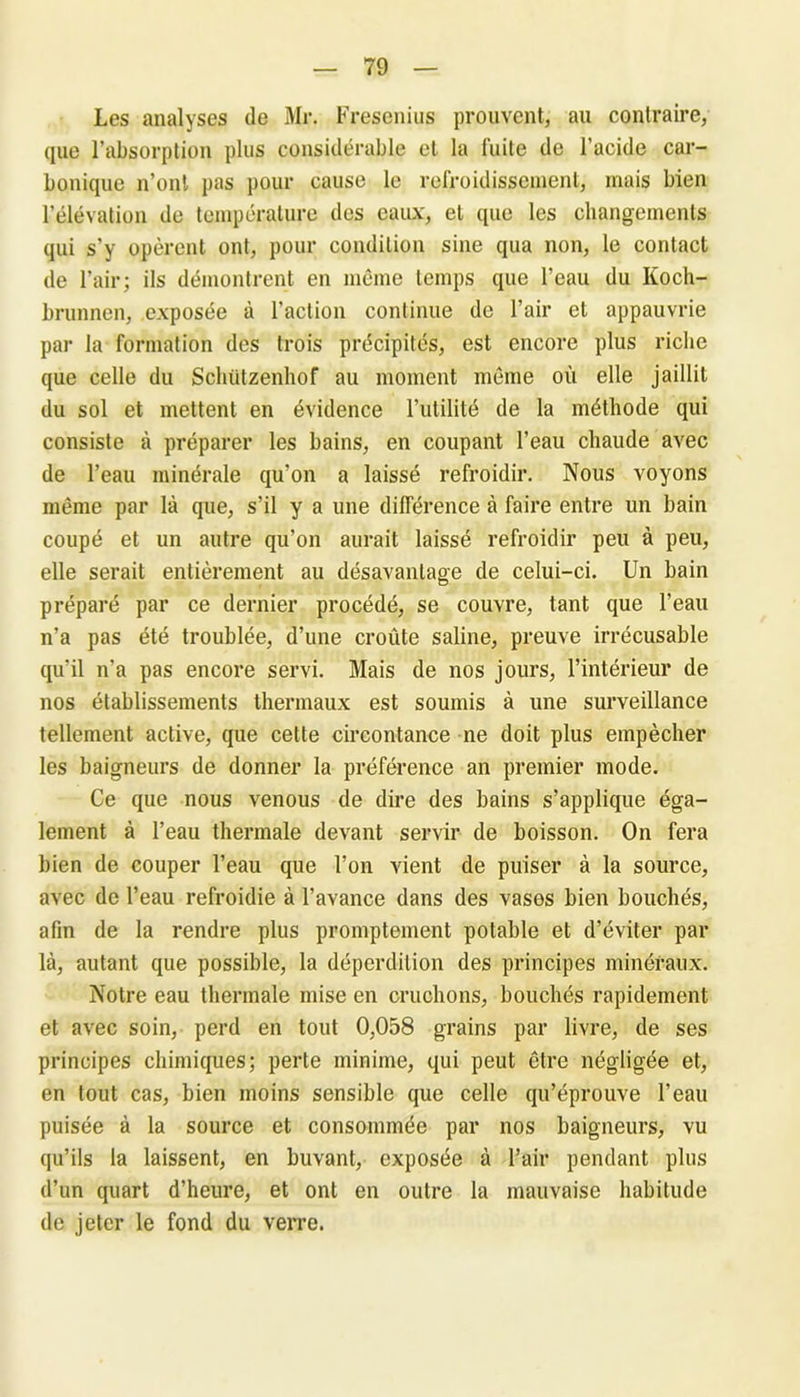 Les analyses de Mr. Fresenius prouvent, au contraire, que l’absorption plus considérable et la fuite de l’acide car- bonique n’ont pas pour cause le refroidissement, mais bien l’élévation de température des eaux, et que les changements qui s'y opèrent ont, pour condition sine qua non, le contact de l’air; ils démontrent en même temps que l’eau du Koch- brunnen, exposée à l'action continue de l’air et appauvrie par la formation des trois précipités, est encore plus riche que celle du Schützenhof au moment même où elle jaillit du sol et mettent en évidence l’utilité de la méthode qui consiste à préparer les bains, en coupant l’eau chaude avec de l’eau minérale qu’on a laissé refroidir. Nous voyons même par là que, s’il y a une différence à faire entre un bain coupé et un autre qu’on aurait laissé refroidir peu à peu, elle serait entièrement au désavantage de celui-ci. Un bain préparé par ce dernier procédé, se couvre, tant que l’eau n’a pas été troublée, d’une croûte saline, preuve irrécusable qu’il n'a pas encore servi. Mais de nos jours, l’intérieur de nos établissements thermaux est soumis à une surveillance tellement active, que cette circontance ne doit plus empêcher les baigneurs de donner la préférence an premier mode. Ce que nous venous de dire des bains s’applique éga- lement à l’eau thermale devant servir de boisson. On fera bien de couper l’eau que l’on vient de puiser à la source, avec de l’eau refroidie à l’avance dans des vases bien bouchés, afin de la rendre plus promptement potable et d’éviter par là, autant que possible, la déperdition des principes minéraux. Notre eau thermale mise en cruchons, bouchés rapidement et avec soin, perd en tout 0,058 grains par livre, de ses principes chimiques; perte minime, qui peut être négligée et, en tout cas, bien moins sensible que celle qu’éprouve l’eau puisée à la source et consommée par nos baigneurs, vu qu’ils la laissent, en buvant, exposée à l’air pendant plus d’un quart d’heure, et ont en outre la mauvaise habitude de jeter le fond du verre.